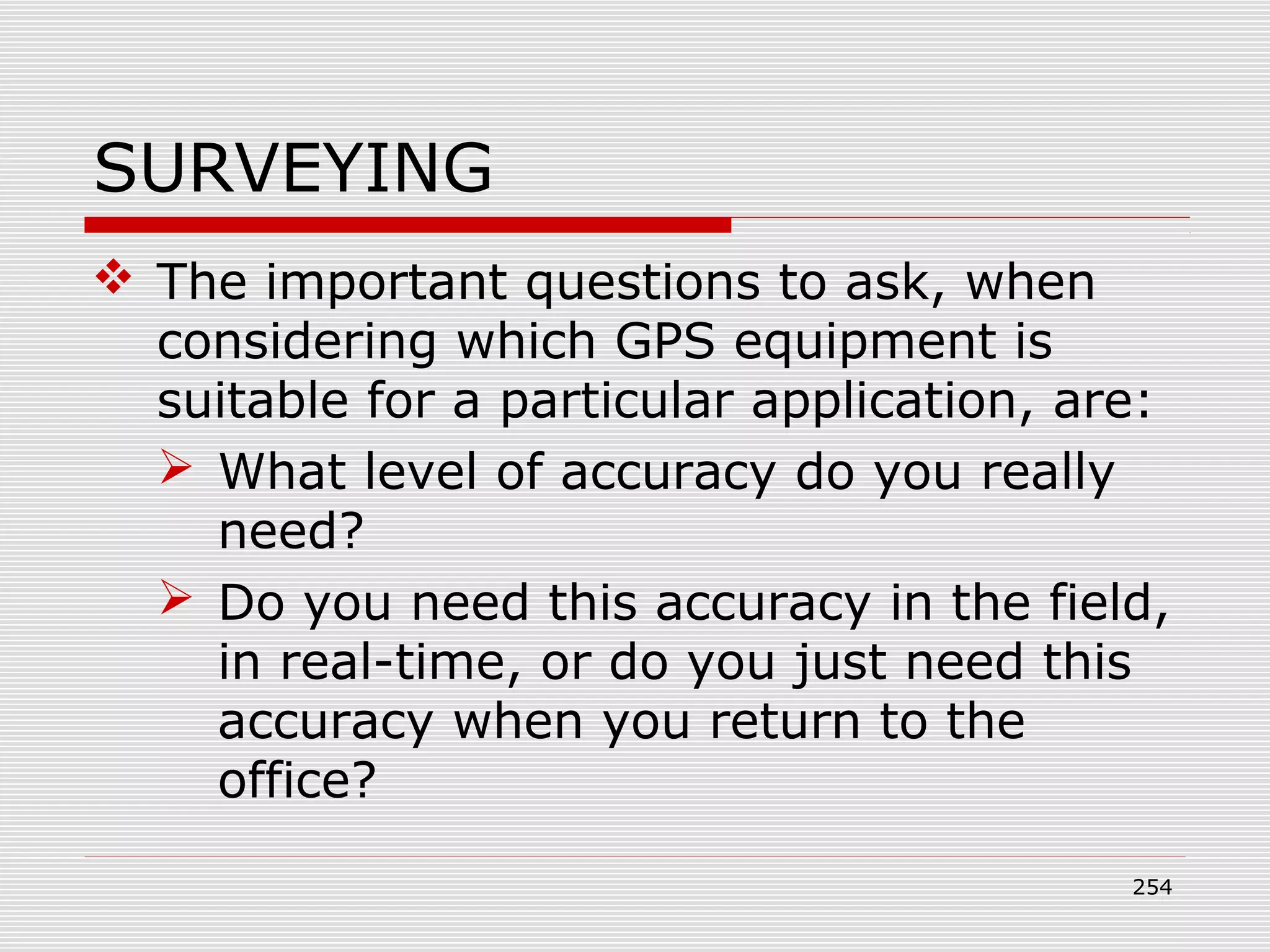 SURVEYING
 The important questions to ask, when
considering which GPS equipment is
suitable for a particular application, are:
 What level of accuracy do you really
need?
 Do you need this accuracy in the field,
in real-time, or do you just need this
accuracy when you return to the
office?
254
 