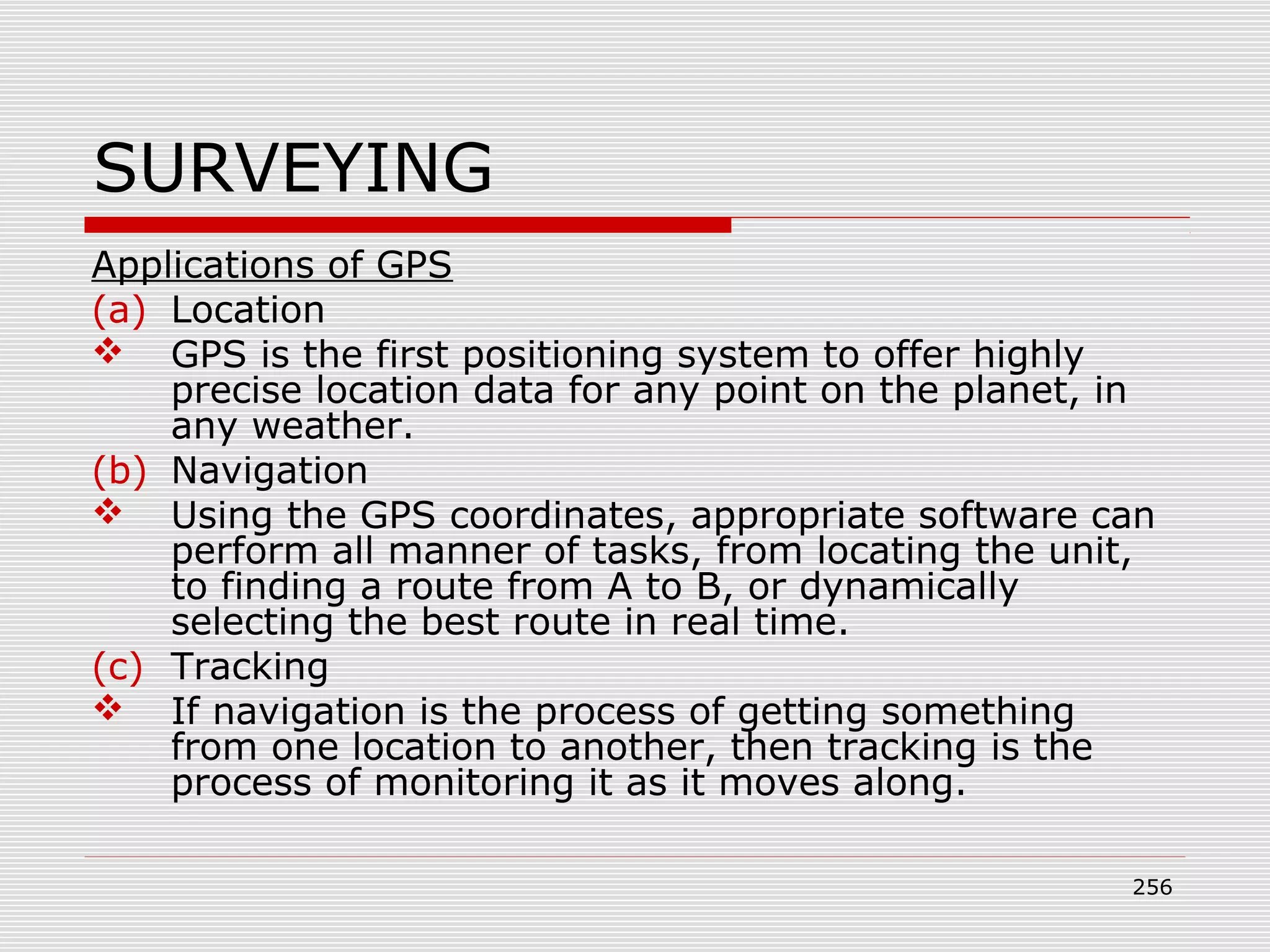 SURVEYING
Applications of GPS
(a) Location
 GPS is the first positioning system to offer highly
precise location data for any point on the planet, in
any weather.
(b) Navigation
 Using the GPS coordinates, appropriate software can
perform all manner of tasks, from locating the unit,
to finding a route from A to B, or dynamically
selecting the best route in real time.
(c) Tracking
 If navigation is the process of getting something
from one location to another, then tracking is the
process of monitoring it as it moves along.
256
 