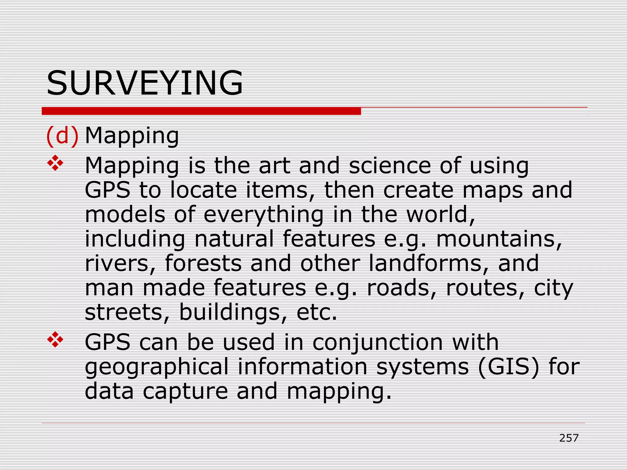 SURVEYING
(d) Mapping
 Mapping is the art and science of using
GPS to locate items, then create maps and
models of everything in the world,
including natural features e.g. mountains,
rivers, forests and other landforms, and
man made features e.g. roads, routes, city
streets, buildings, etc.
 GPS can be used in conjunction with
geographical information systems (GIS) for
data capture and mapping.
257
 