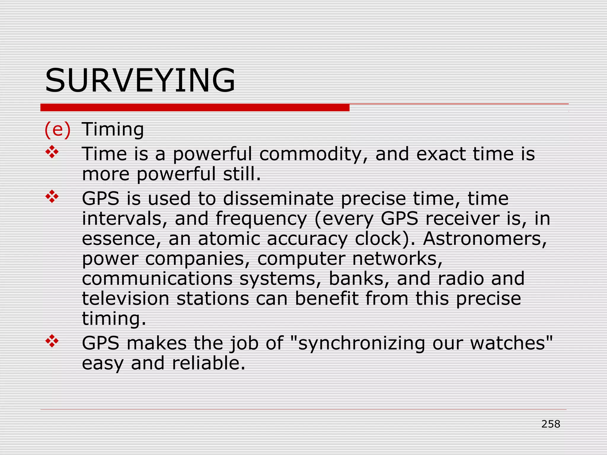 SURVEYING
(e) Timing
 Time is a powerful commodity, and exact time is
more powerful still.
 GPS is used to disseminate precise time, time
intervals, and frequency (every GPS receiver is, in
essence, an atomic accuracy clock). Astronomers,
power companies, computer networks,
communications systems, banks, and radio and
television stations can benefit from this precise
timing.
 GPS makes the job of "synchronizing our watches"
easy and reliable.
258
 