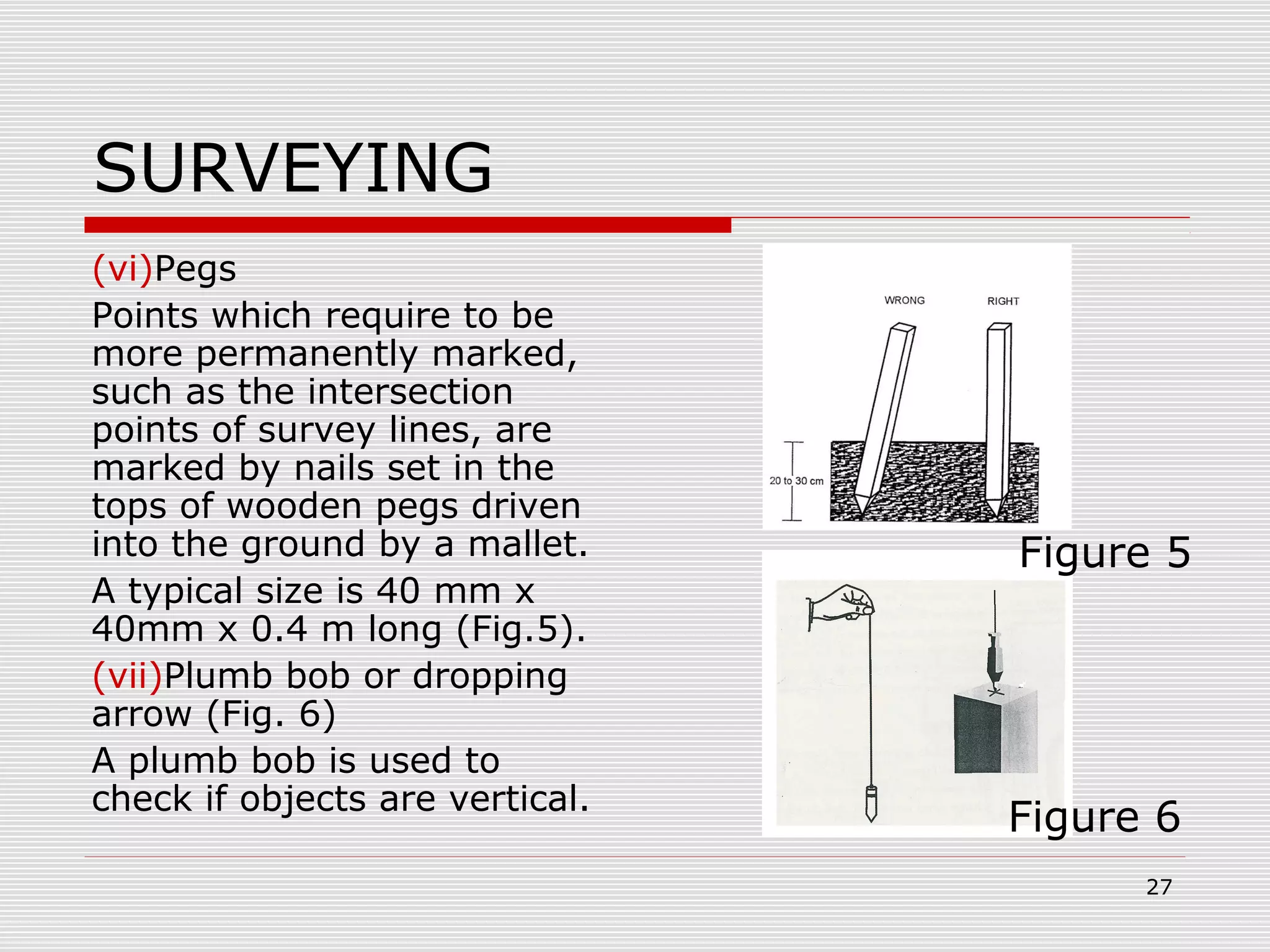 SURVEYING
(vi)Pegs
Points which require to be
more permanently marked,
such as the intersection
points of survey lines, are
marked by nails set in the
tops of wooden pegs driven
into the ground by a mallet.
A typical size is 40 mm x
40mm x 0.4 m long (Fig.5).
(vii)Plumb bob or dropping
arrow (Fig. 6)
A plumb bob is used to
check if objects are vertical.
Figure 5
Figure 6
27
 