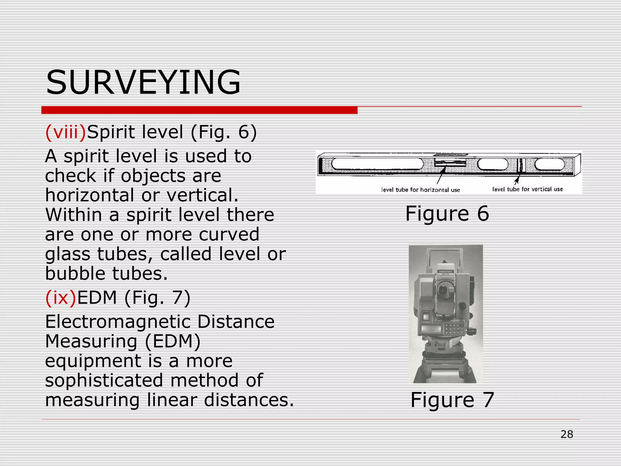 SURVEYING
(viii)Spirit level (Fig. 6)
A spirit level is used to
check if objects are
horizontal or vertical.
Within a spirit level there
are one or more curved
glass tubes, called level or
bubble tubes.
(ix)EDM (Fig. 7)
Electromagnetic Distance
Measuring (EDM)
equipment is a more
sophisticated method of
measuring linear distances.
Figure 6
Figure 7
28
 