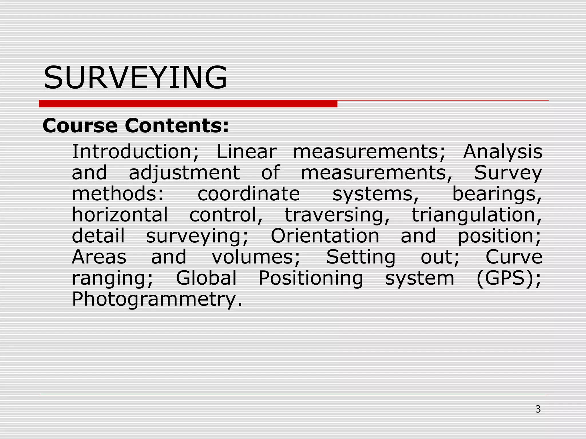 SURVEYING
Course Contents:
Introduction; Linear measurements; Analysis
and adjustment of measurements, Survey
methods: coordinate systems, bearings,
horizontal control, traversing, triangulation,
detail surveying; Orientation and position;
Areas and volumes; Setting out; Curve
ranging; Global Positioning system (GPS);
Photogrammetry.
3
 
