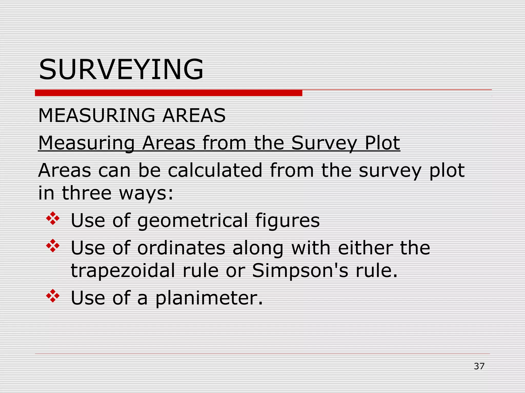 SURVEYING
MEASURING AREAS
Measuring Areas from the Survey Plot
Areas can be calculated from the survey plot
in three ways:
 Use of geometrical figures
 Use of ordinates along with either the
trapezoidal rule or Simpson's rule.
 Use of a planimeter.
37
 