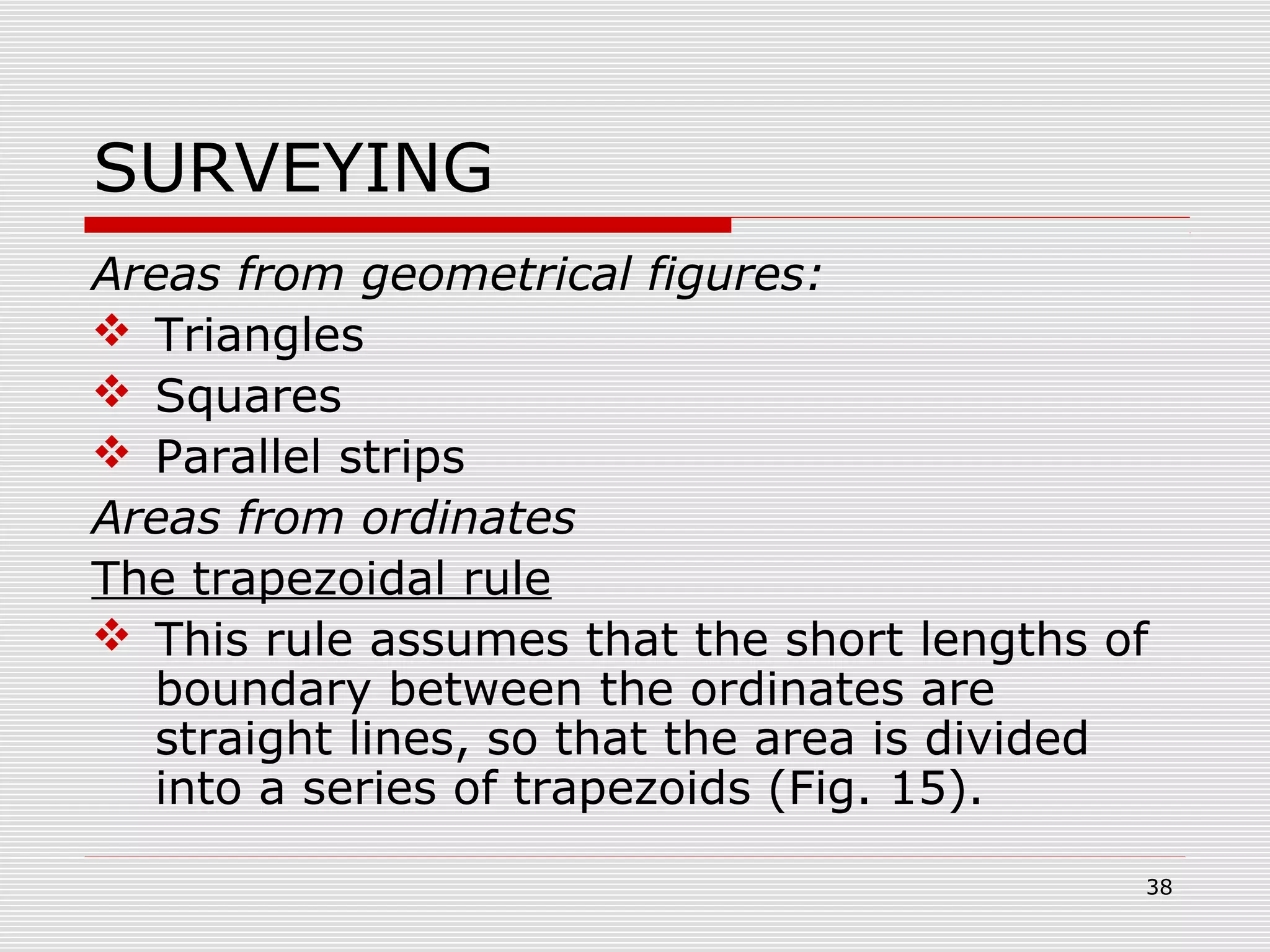 SURVEYING
Areas from geometrical figures:
 Triangles
 Squares
 Parallel strips
Areas from ordinates
The trapezoidal rule
 This rule assumes that the short lengths of
boundary between the ordinates are
straight lines, so that the area is divided
into a series of trapezoids (Fig. 15).
38
 