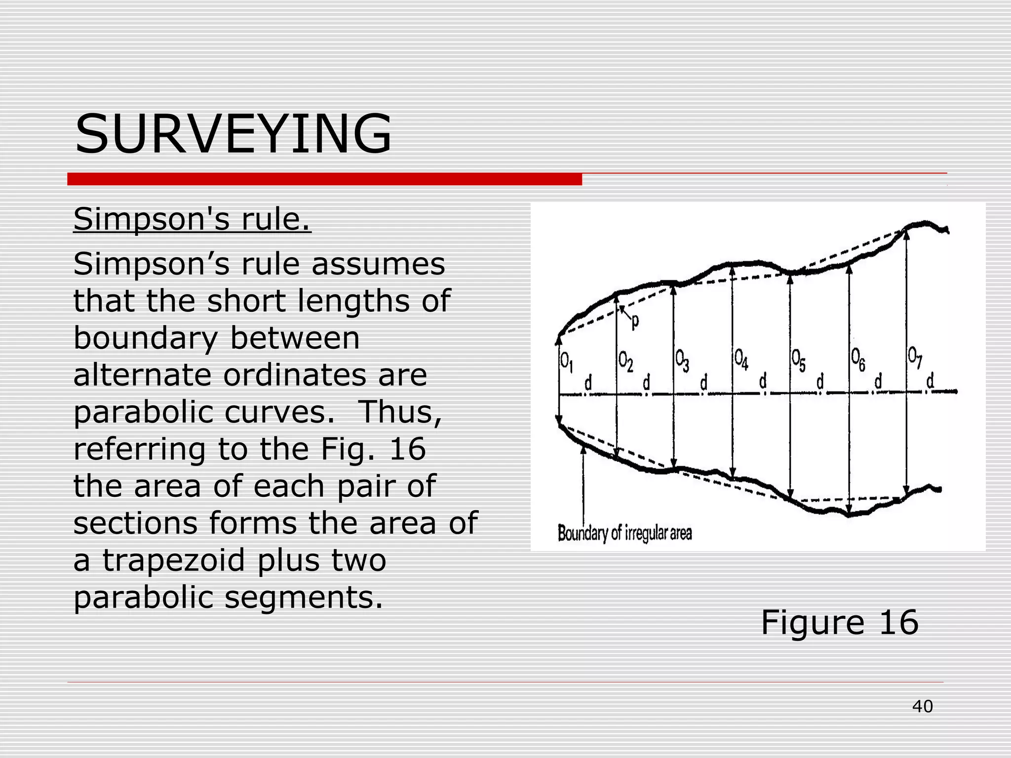 SURVEYING
Simpson's rule.
Simpson’s rule assumes
that the short lengths of
boundary between
alternate ordinates are
parabolic curves. Thus,
referring to the Fig. 16
the area of each pair of
sections forms the area of
a trapezoid plus two
parabolic segments.
Figure 16
40
 