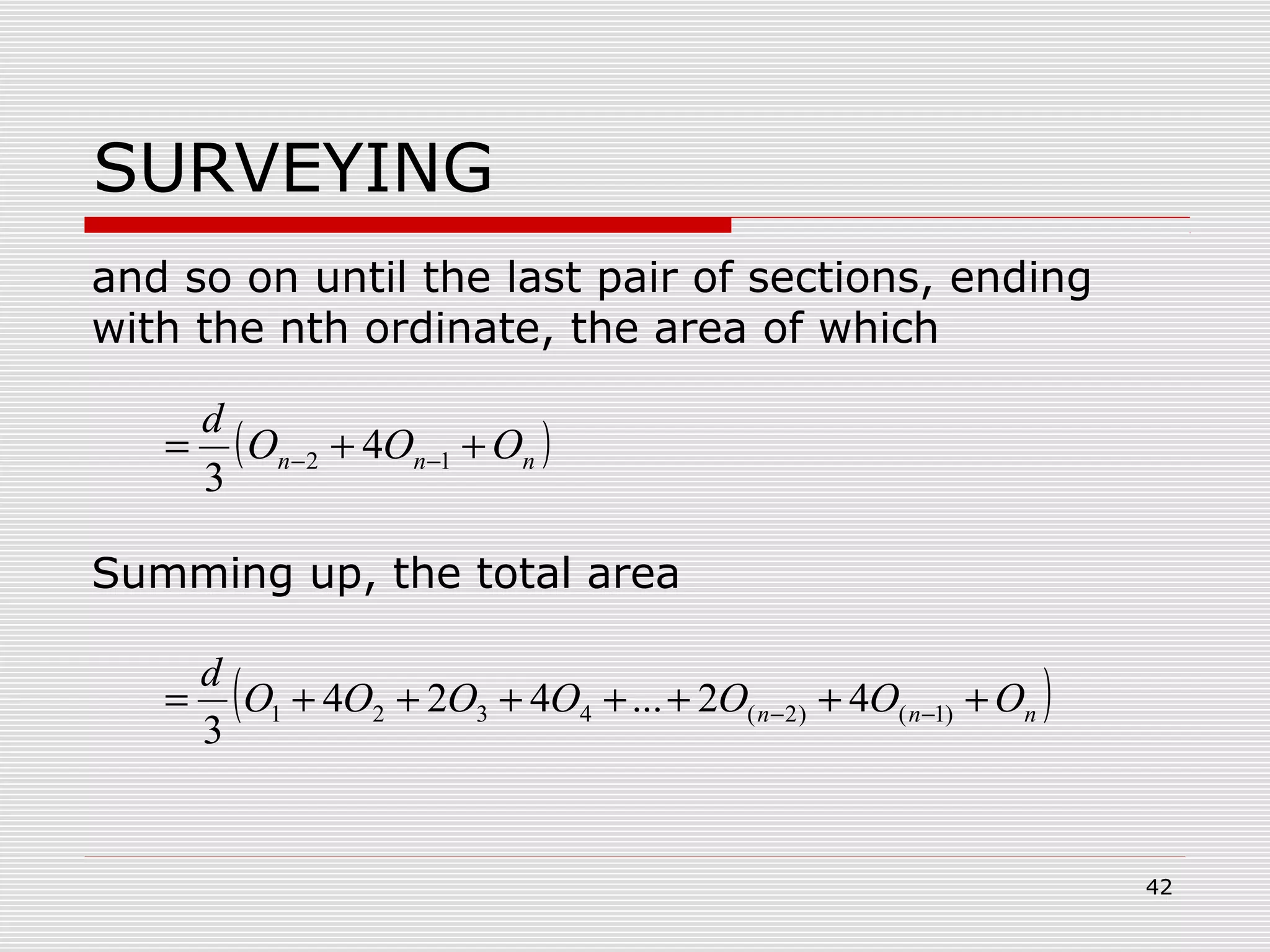 SURVEYING
and so on until the last pair of sections, ending
with the nth ordinate, the area of which
Summing up, the total area
( )nnn OOO
d
++= −− 12 4
3
( )nnn OOOOOOO
d
+++++++= −− )1()2(4321 42...424
3
42
 