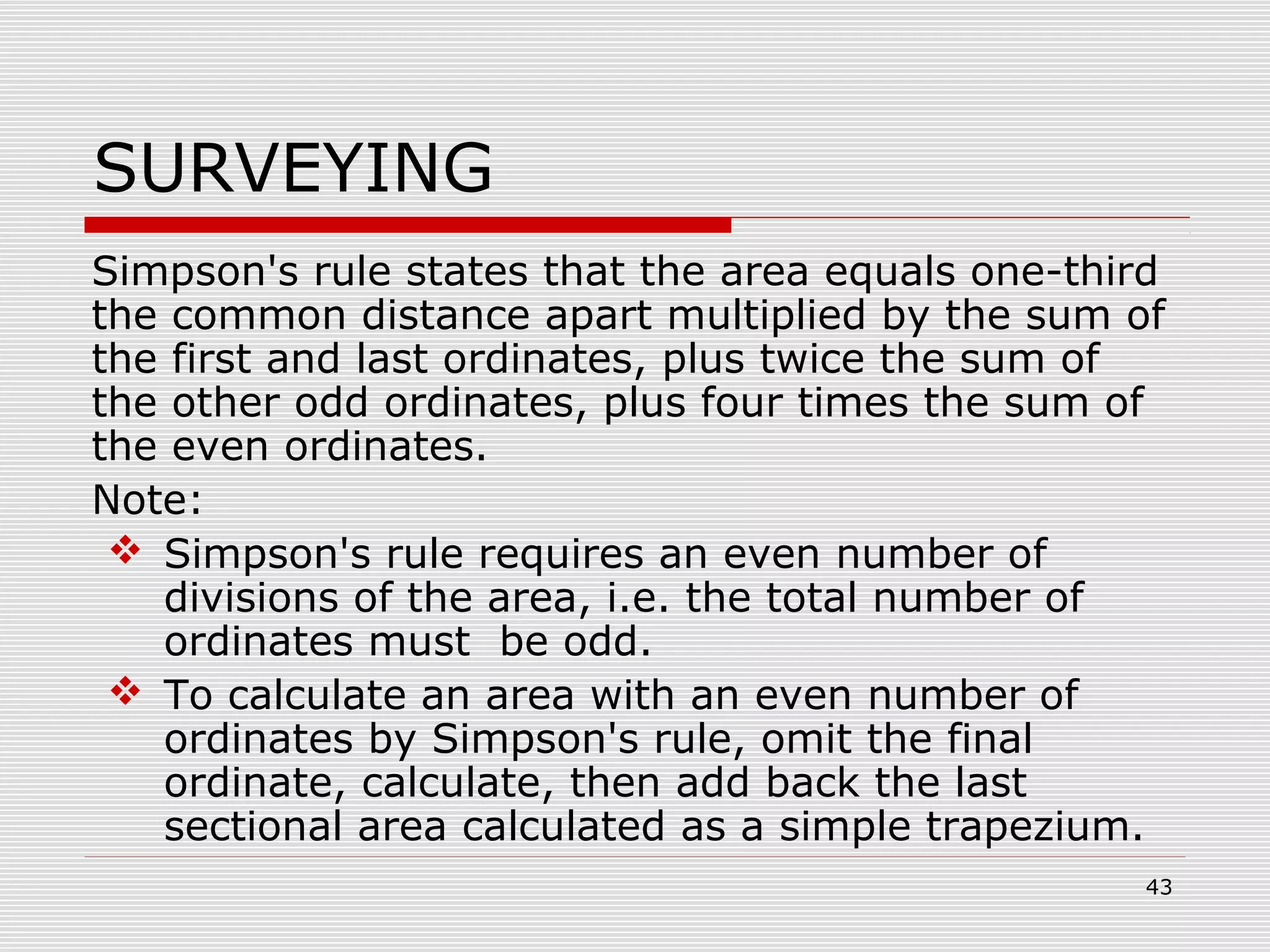 SURVEYING
Simpson's rule states that the area equals one-third
the common distance apart multiplied by the sum of
the first and last ordinates, plus twice the sum of
the other odd ordinates, plus four times the sum of
the even ordinates.
Note:
 Simpson's rule requires an even number of
divisions of the area, i.e. the total number of
ordinates must be odd.
 To calculate an area with an even number of
ordinates by Simpson's rule, omit the final
ordinate, calculate, then add back the last
sectional area calculated as a simple trapezium.
43
 
