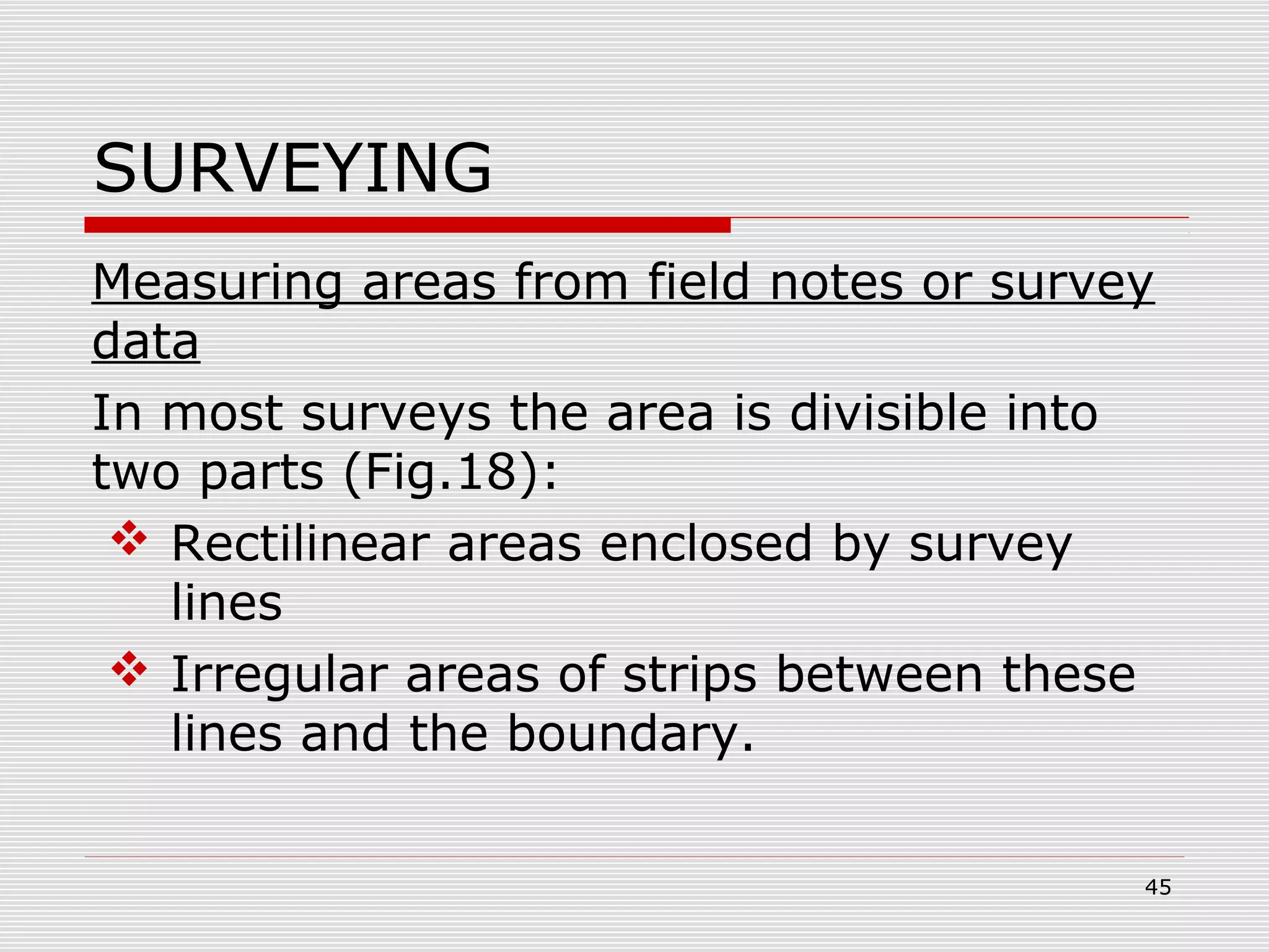 SURVEYING
Measuring areas from field notes or survey
data
In most surveys the area is divisible into
two parts (Fig.18):
 Rectilinear areas enclosed by survey
lines
 Irregular areas of strips between these
lines and the boundary.
45
 