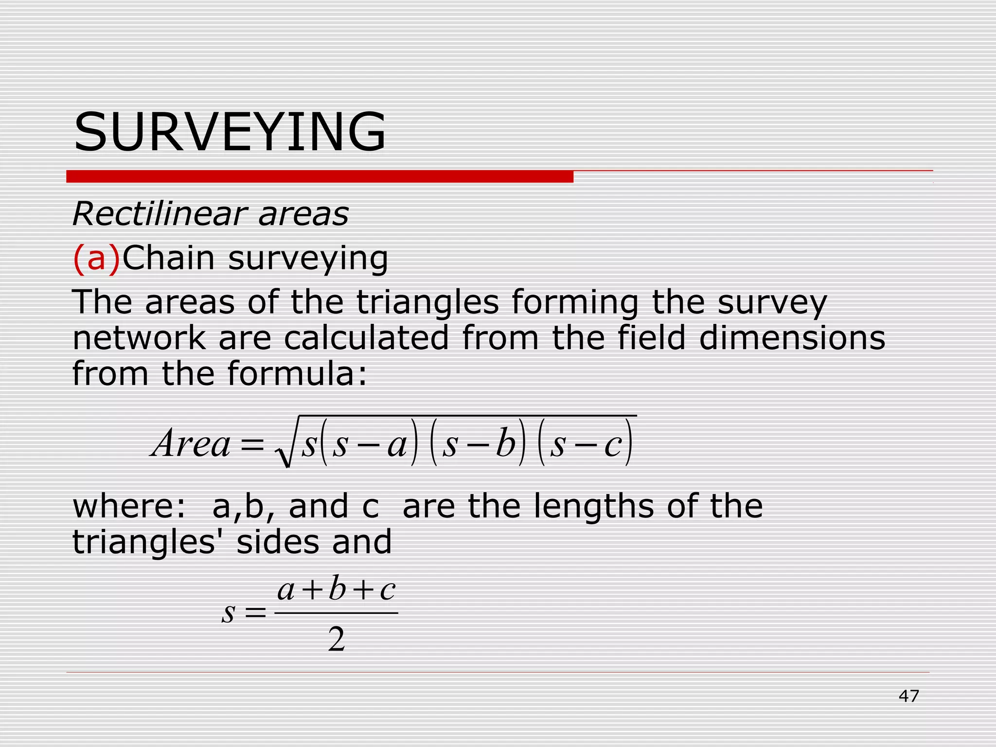 SURVEYING
Rectilinear areas
(a)Chain surveying
The areas of the triangles forming the survey
network are calculated from the field dimensions
from the formula:
where: a,b, and c are the lengths of the
triangles' sides and
( ) ( ) ( )csbsassArea −−−=
2
cba
s
++
=
47
 