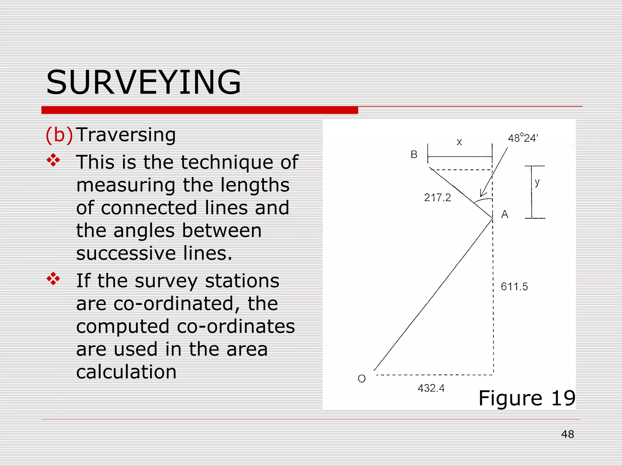 SURVEYING
(b)Traversing
 This is the technique of
measuring the lengths
of connected lines and
the angles between
successive lines.
 If the survey stations
are co-ordinated, the
computed co-ordinates
are used in the area
calculation
Figure 19
48
 