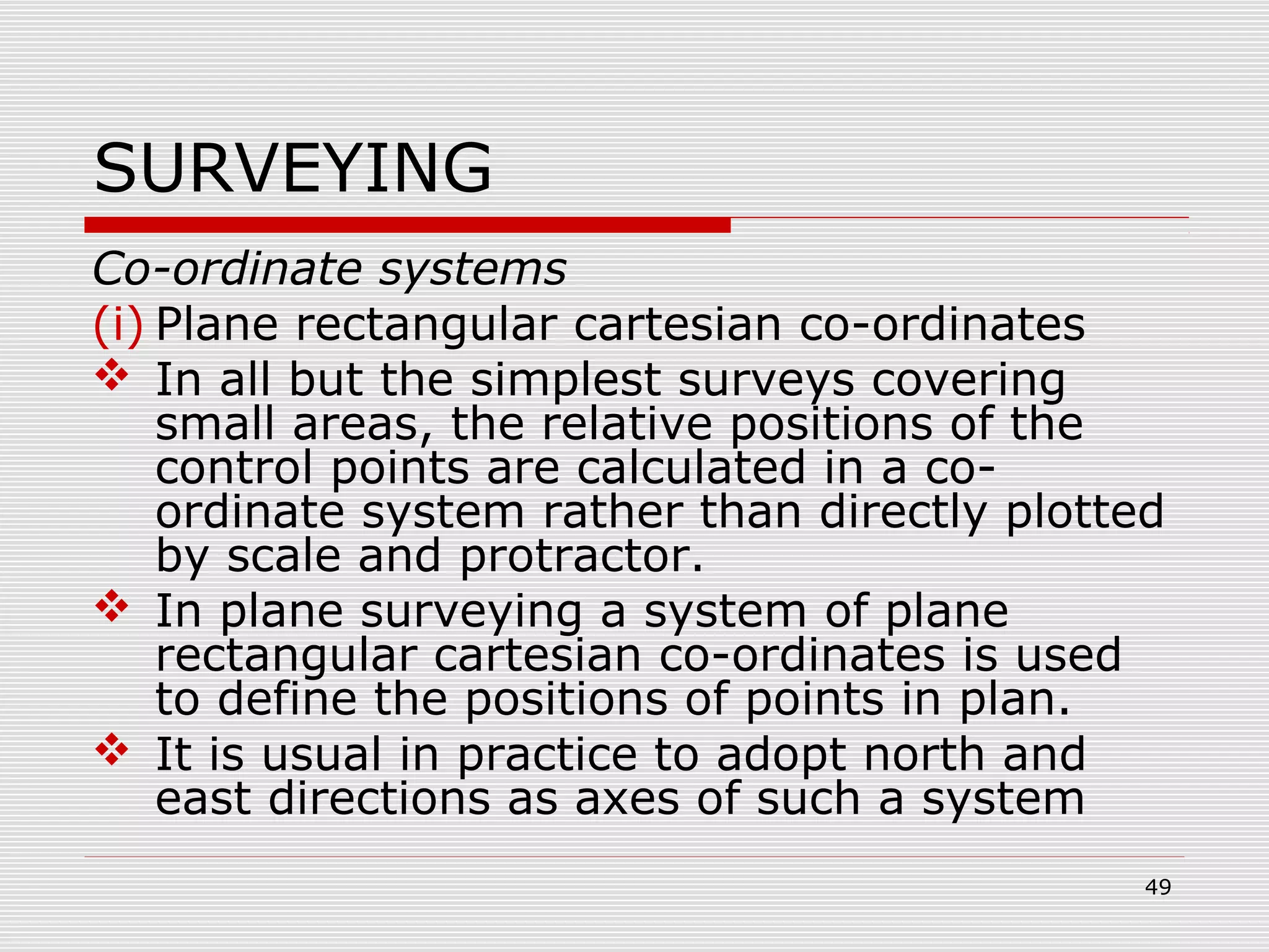 SURVEYING
Co-ordinate systems
(i) Plane rectangular cartesian co-ordinates
 In all but the simplest surveys covering
small areas, the relative positions of the
control points are calculated in a co-
ordinate system rather than directly plotted
by scale and protractor.
 In plane surveying a system of plane
rectangular cartesian co-ordinates is used
to define the positions of points in plan.
 It is usual in practice to adopt north and
east directions as axes of such a system
49
 