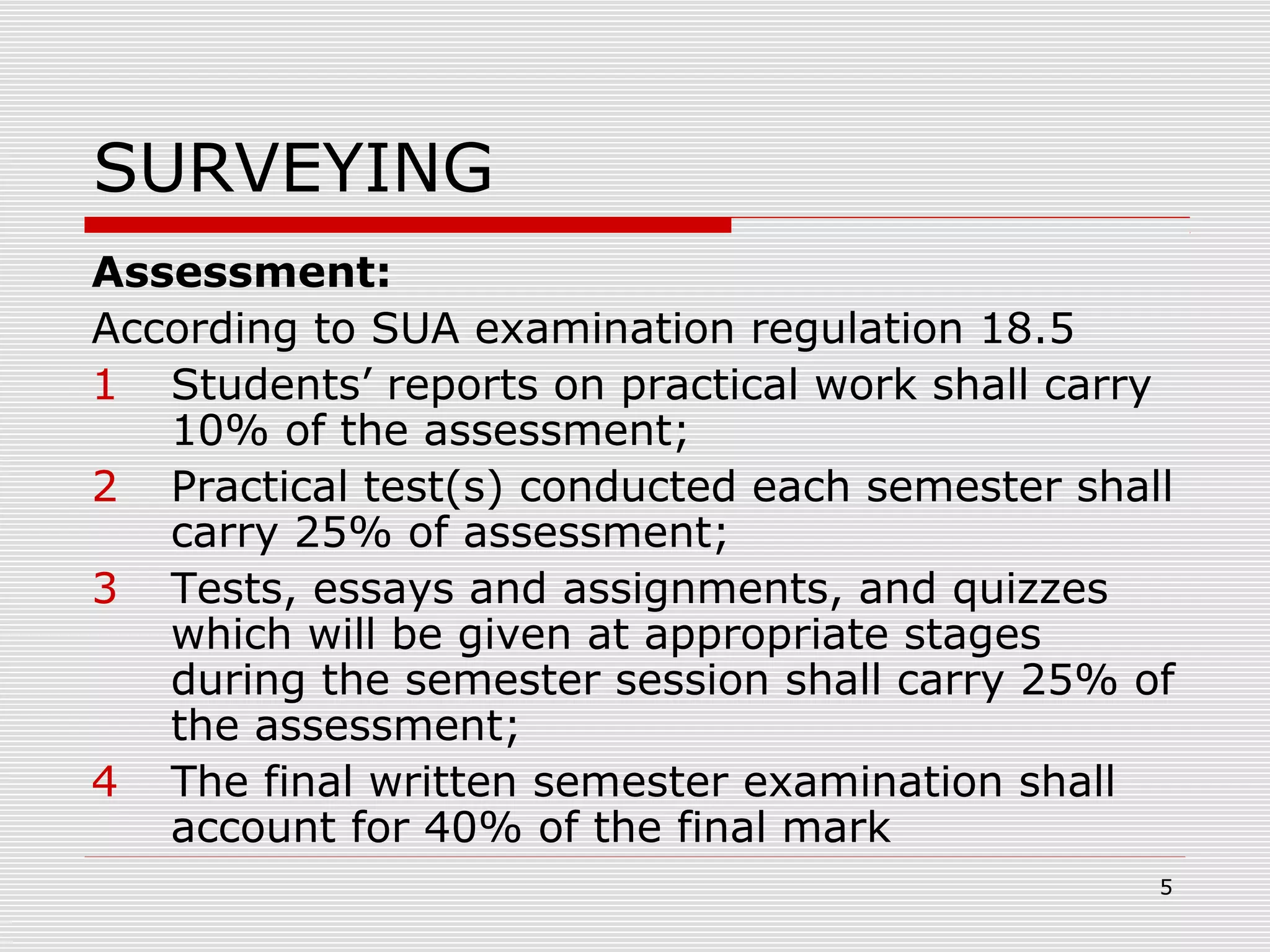 SURVEYING
Assessment:
According to SUA examination regulation 18.5
1 Students’ reports on practical work shall carry
10% of the assessment;
2 Practical test(s) conducted each semester shall
carry 25% of assessment;
3 Tests, essays and assignments, and quizzes
which will be given at appropriate stages
during the semester session shall carry 25% of
the assessment;
4 The final written semester examination shall
account for 40% of the final mark
5
 