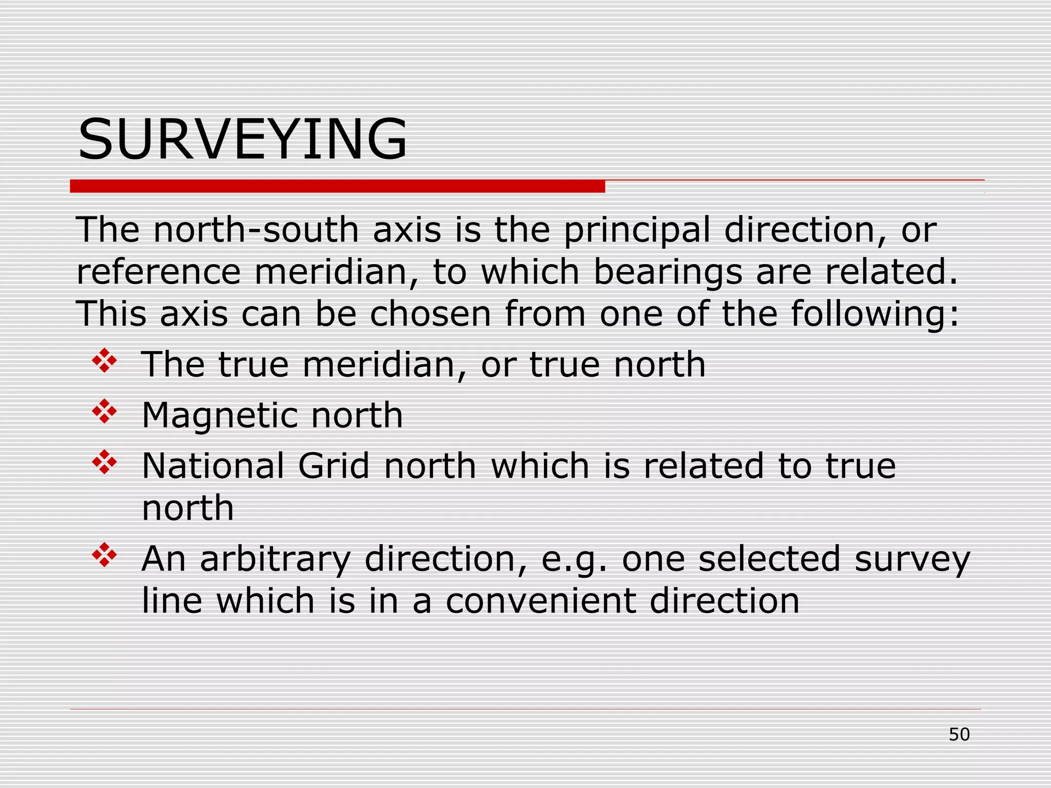 SURVEYING
The north-south axis is the principal direction, or
reference meridian, to which bearings are related.
This axis can be chosen from one of the following:
 The true meridian, or true north
 Magnetic north
 National Grid north which is related to true
north
 An arbitrary direction, e.g. one selected survey
line which is in a convenient direction
50
 