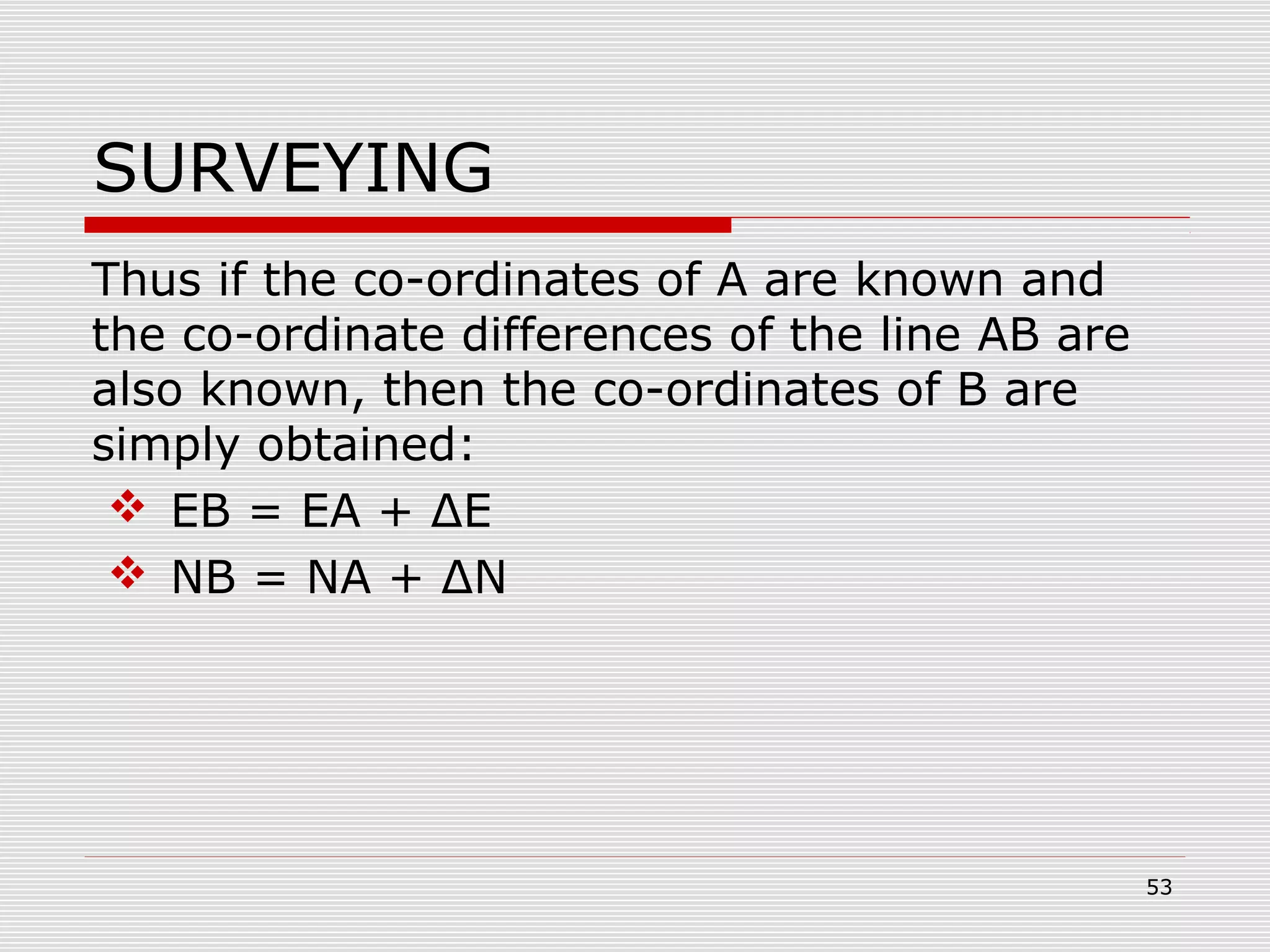 SURVEYING
Thus if the co-ordinates of A are known and
the co-ordinate differences of the line AB are
also known, then the co-ordinates of B are
simply obtained:
 EB = EA + ΔE
 NB = NA + ΔN
53
 