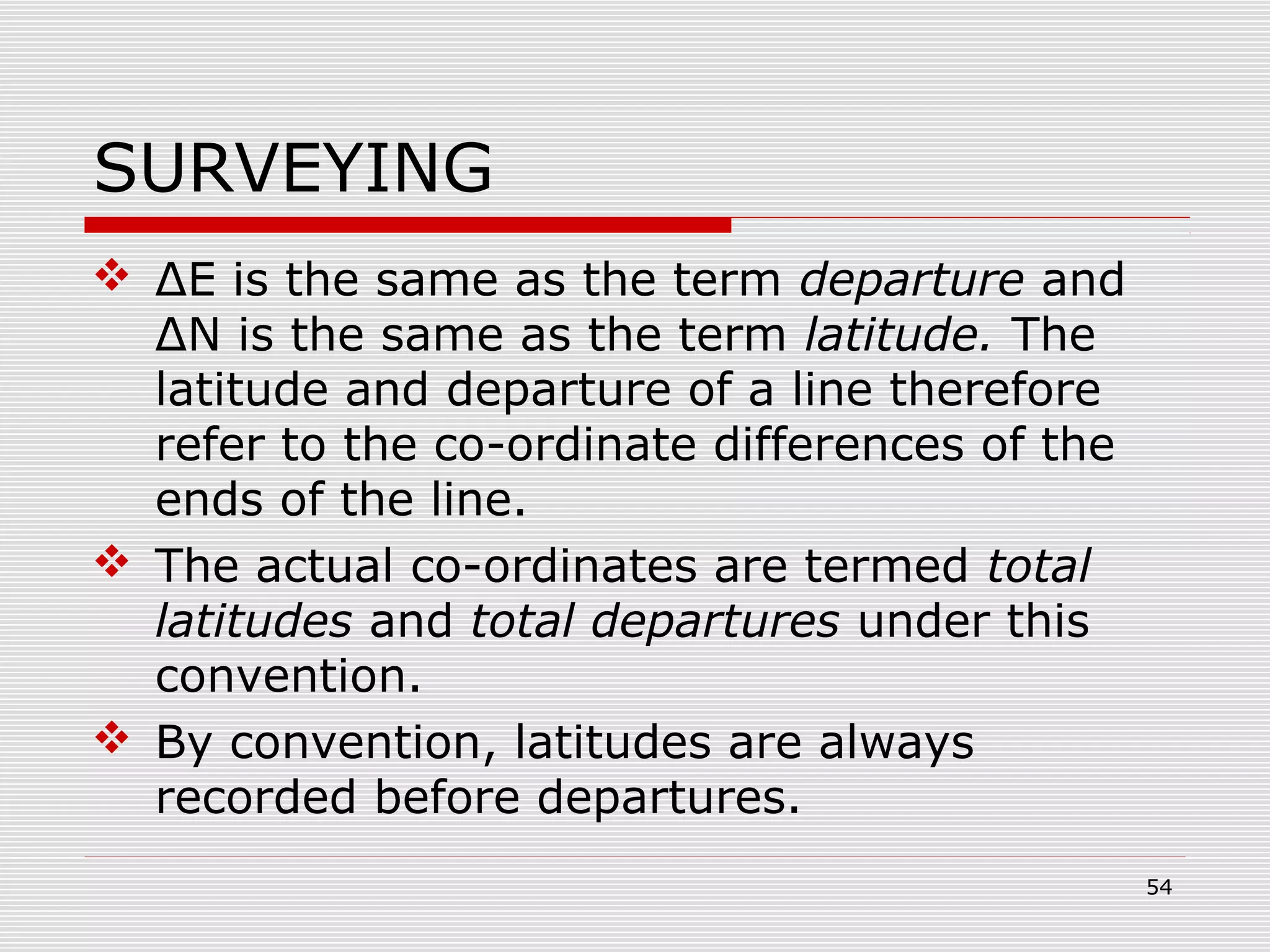 SURVEYING
 ΔE is the same as the term departure and
ΔN is the same as the term latitude. The
latitude and departure of a line therefore
refer to the co-ordinate differences of the
ends of the line.
 The actual co-ordinates are termed total
latitudes and total departures under this
convention.
 By convention, latitudes are always
recorded before departures.
54
 