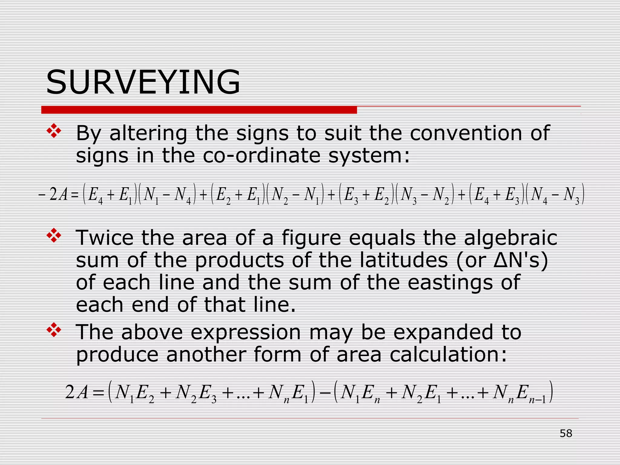 SURVEYING
 By altering the signs to suit the convention of
signs in the co-ordinate system:
 Twice the area of a figure equals the algebraic
sum of the products of the latitudes (or ΔN's)
of each line and the sum of the eastings of
each end of that line.
 The above expression may be expanded to
produce another form of area calculation:
( )( ) ( )( ) ( )( ) ( )( )34342323121241142 NNEENNEENNEENNEEA −++−++−++−+=−
( ) ( )112113221 ......2 −+++−+++= nnnn ENENENENENENA
58
 