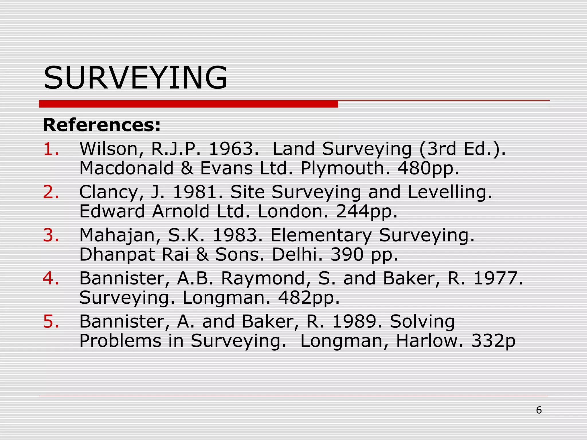 SURVEYING
References:
1. Wilson, R.J.P. 1963. Land Surveying (3rd Ed.).
Macdonald & Evans Ltd. Plymouth. 480pp.
2. Clancy, J. 1981. Site Surveying and Levelling.
Edward Arnold Ltd. London. 244pp.
3. Mahajan, S.K. 1983. Elementary Surveying.
Dhanpat Rai & Sons. Delhi. 390 pp.
4. Bannister, A.B. Raymond, S. and Baker, R. 1977.
Surveying. Longman. 482pp.
5. Bannister, A. and Baker, R. 1989. Solving
Problems in Surveying. Longman, Harlow. 332p
6
 