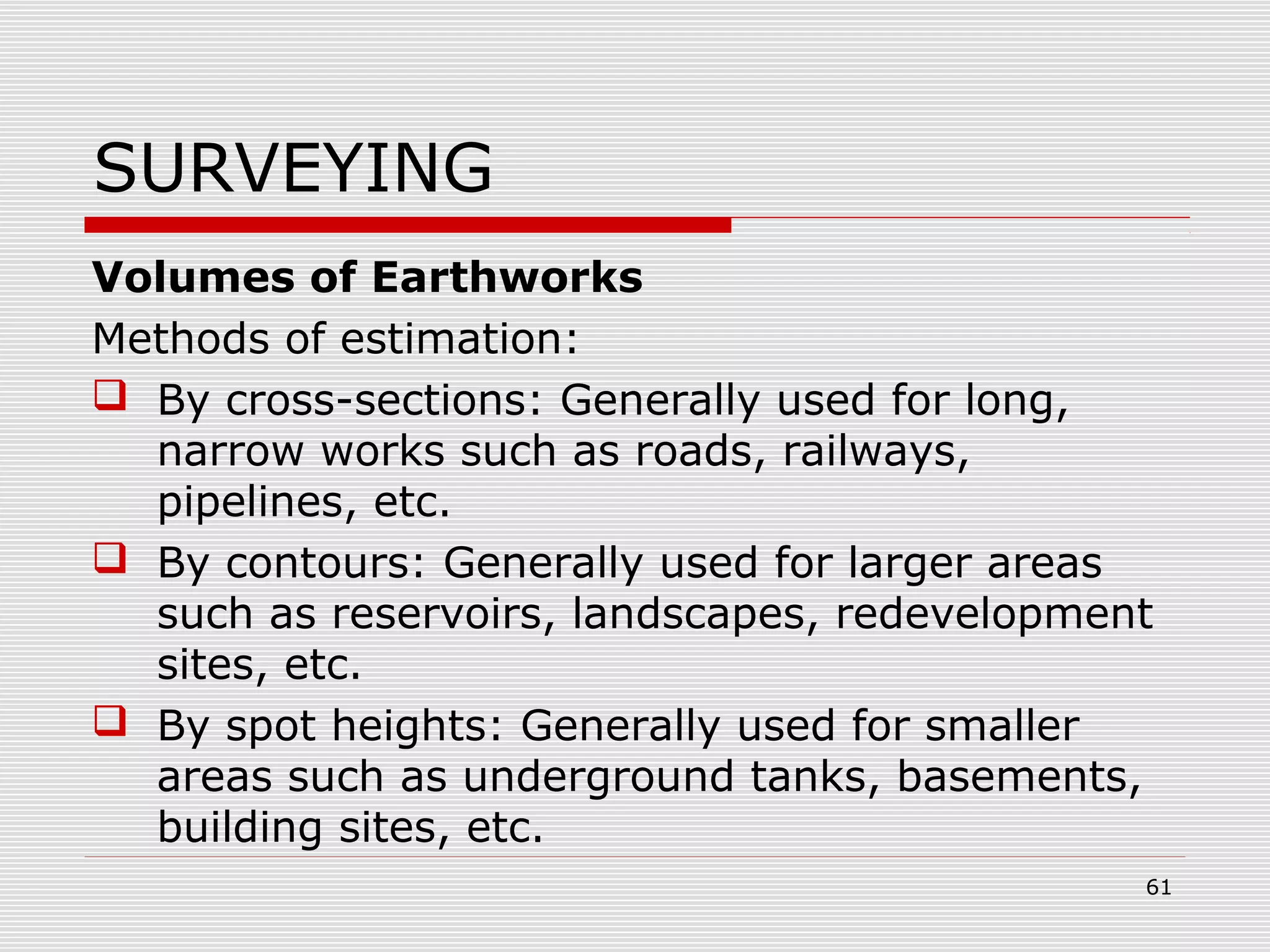 SURVEYING
Volumes of Earthworks
Methods of estimation:
 By cross-sections: Generally used for long,
narrow works such as roads, railways,
pipelines, etc.
 By contours: Generally used for larger areas
such as reservoirs, landscapes, redevelopment
sites, etc.
 By spot heights: Generally used for smaller
areas such as underground tanks, basements,
building sites, etc.
61
 