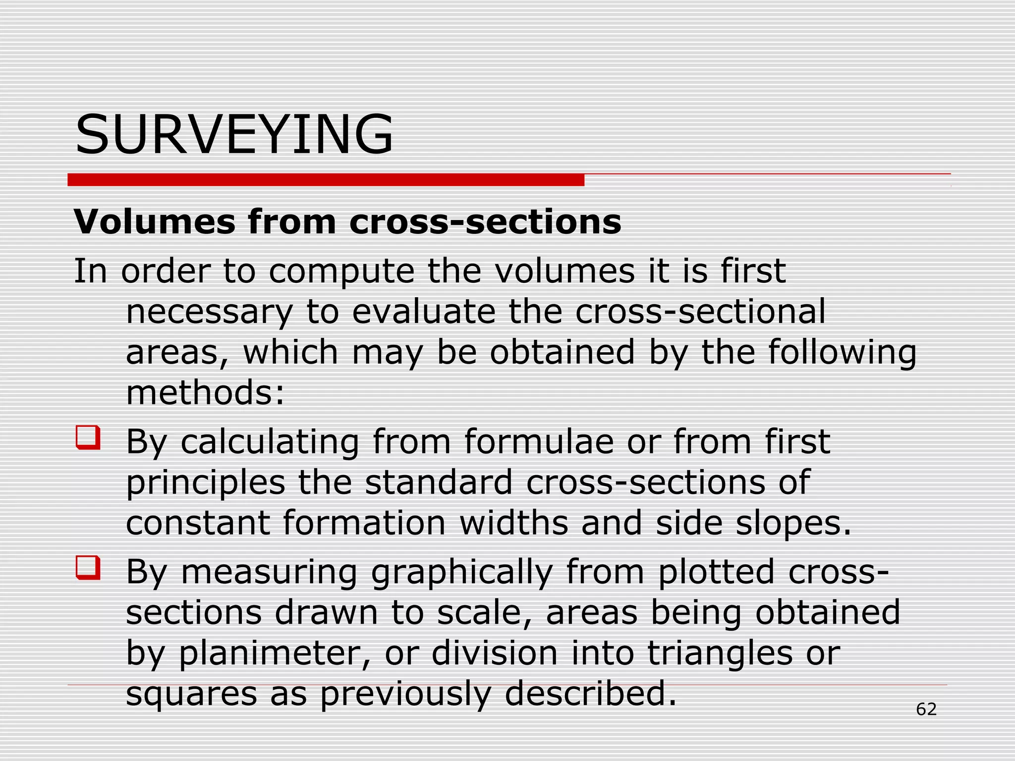 SURVEYING
Volumes from cross-sections
In order to compute the volumes it is first
necessary to evaluate the cross-sectional
areas, which may be obtained by the following
methods:
 By calculating from formulae or from first
principles the standard cross-sections of
constant formation widths and side slopes.
 By measuring graphically from plotted cross-
sections drawn to scale, areas being obtained
by planimeter, or division into triangles or
squares as previously described. 62
 
