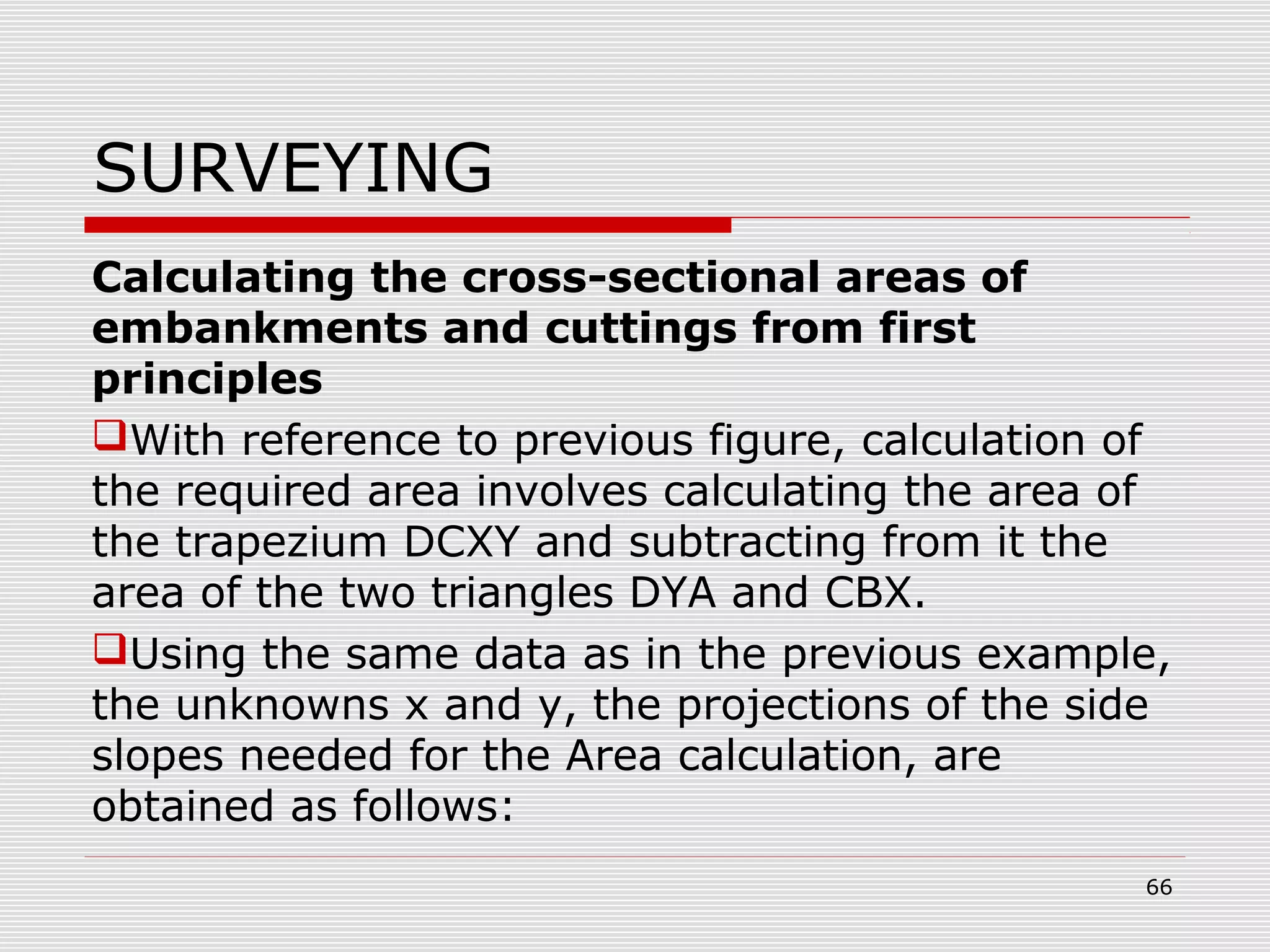 SURVEYING
Calculating the cross-sectional areas of
embankments and cuttings from first
principles
With reference to previous figure, calculation of
the required area involves calculating the area of
the trapezium DCXY and subtracting from it the
area of the two triangles DYA and CBX.
Using the same data as in the previous example,
the unknowns x and y, the projections of the side
slopes needed for the Area calculation, are
obtained as follows:
66
 