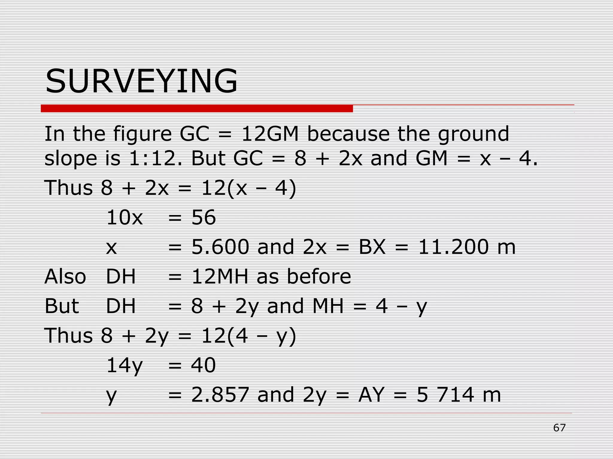 SURVEYING
In the figure GC = 12GM because the ground
slope is 1:12. But GC = 8 + 2x and GM = x – 4.
Thus 8 + 2x = 12(x – 4)
10x = 56
x = 5.600 and 2x = BX = 11.200 m
Also DH = 12MH as before
But DH = 8 + 2y and MH = 4 – y
Thus 8 + 2y = 12(4 – y)
14y = 40
y = 2.857 and 2y = AY = 5 714 m
67
 