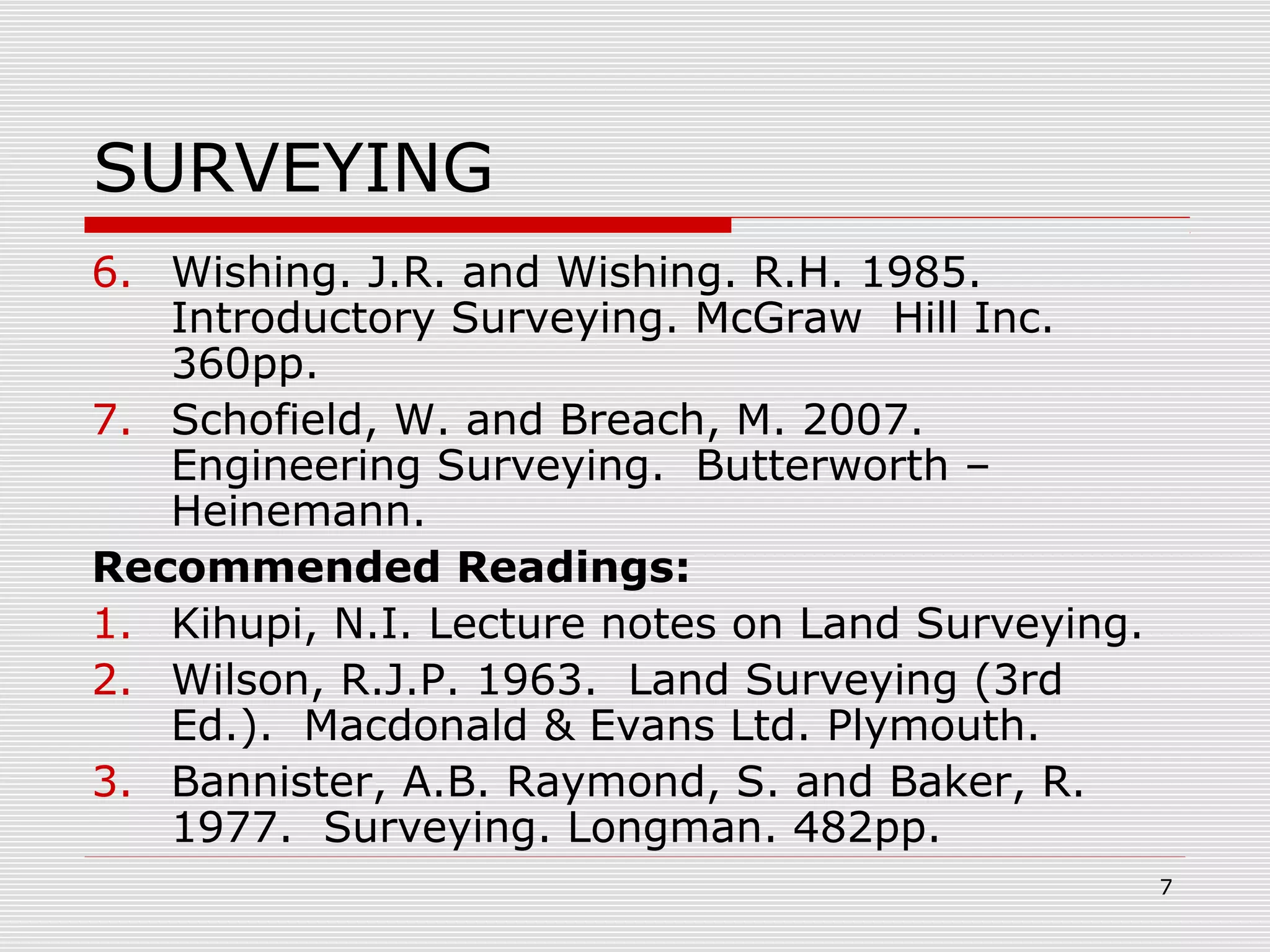 SURVEYING
6. Wishing. J.R. and Wishing. R.H. 1985.
Introductory Surveying. McGraw Hill Inc.
360pp.
7. Schofield, W. and Breach, M. 2007.
Engineering Surveying. Butterworth –
Heinemann.
Recommended Readings:
1. Kihupi, N.I. Lecture notes on Land Surveying.
2. Wilson, R.J.P. 1963. Land Surveying (3rd
Ed.). Macdonald & Evans Ltd. Plymouth.
3. Bannister, A.B. Raymond, S. and Baker, R.
1977. Surveying. Longman. 482pp.
7
 