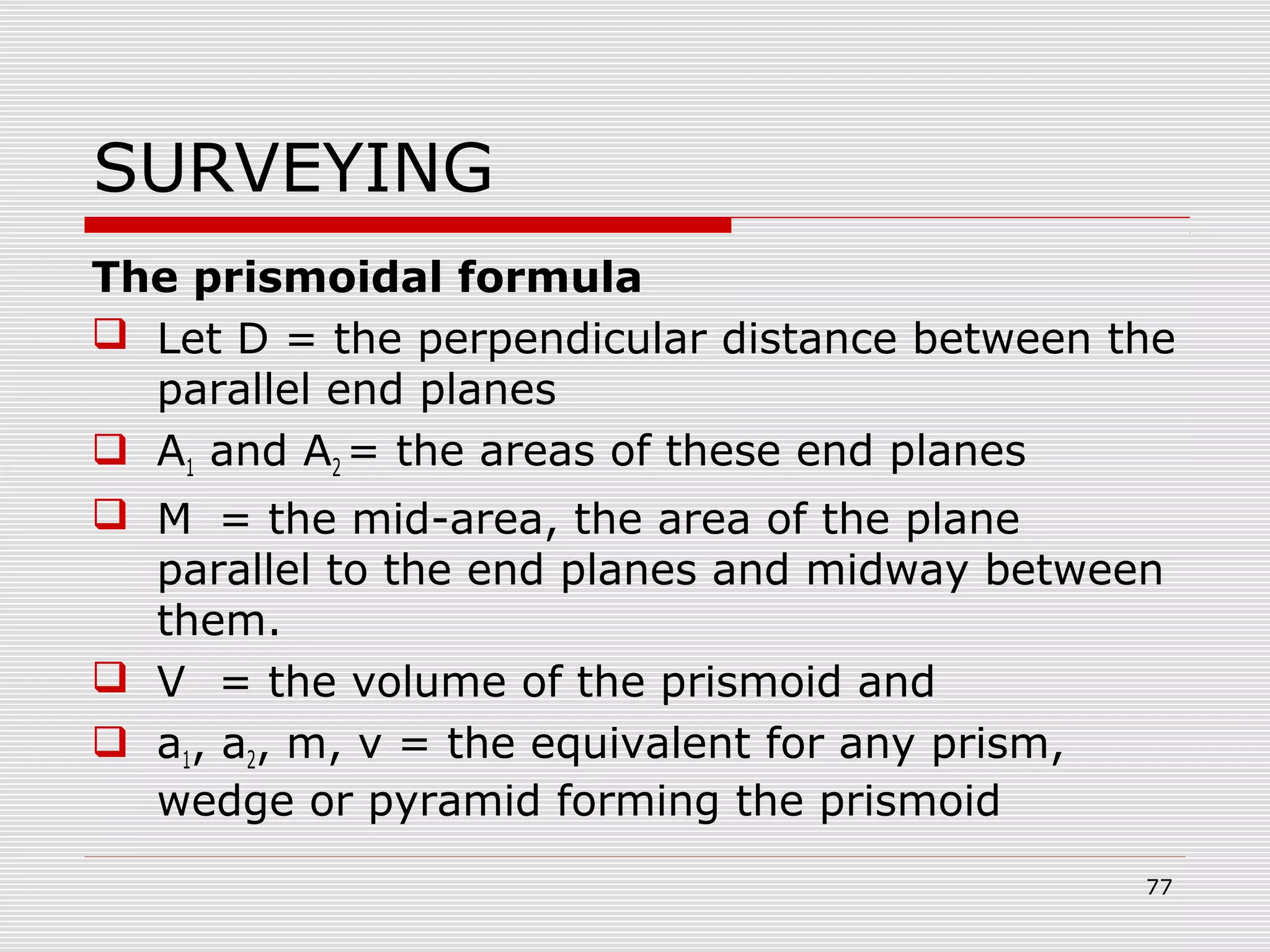 SURVEYING
The prismoidal formula
 Let D = the perpendicular distance between the
parallel end planes
 A1 and A2 = the areas of these end planes
 M = the mid-area, the area of the plane
parallel to the end planes and midway between
them.
 V = the volume of the prismoid and
 a1, a2, m, v = the equivalent for any prism,
wedge or pyramid forming the prismoid
77
 