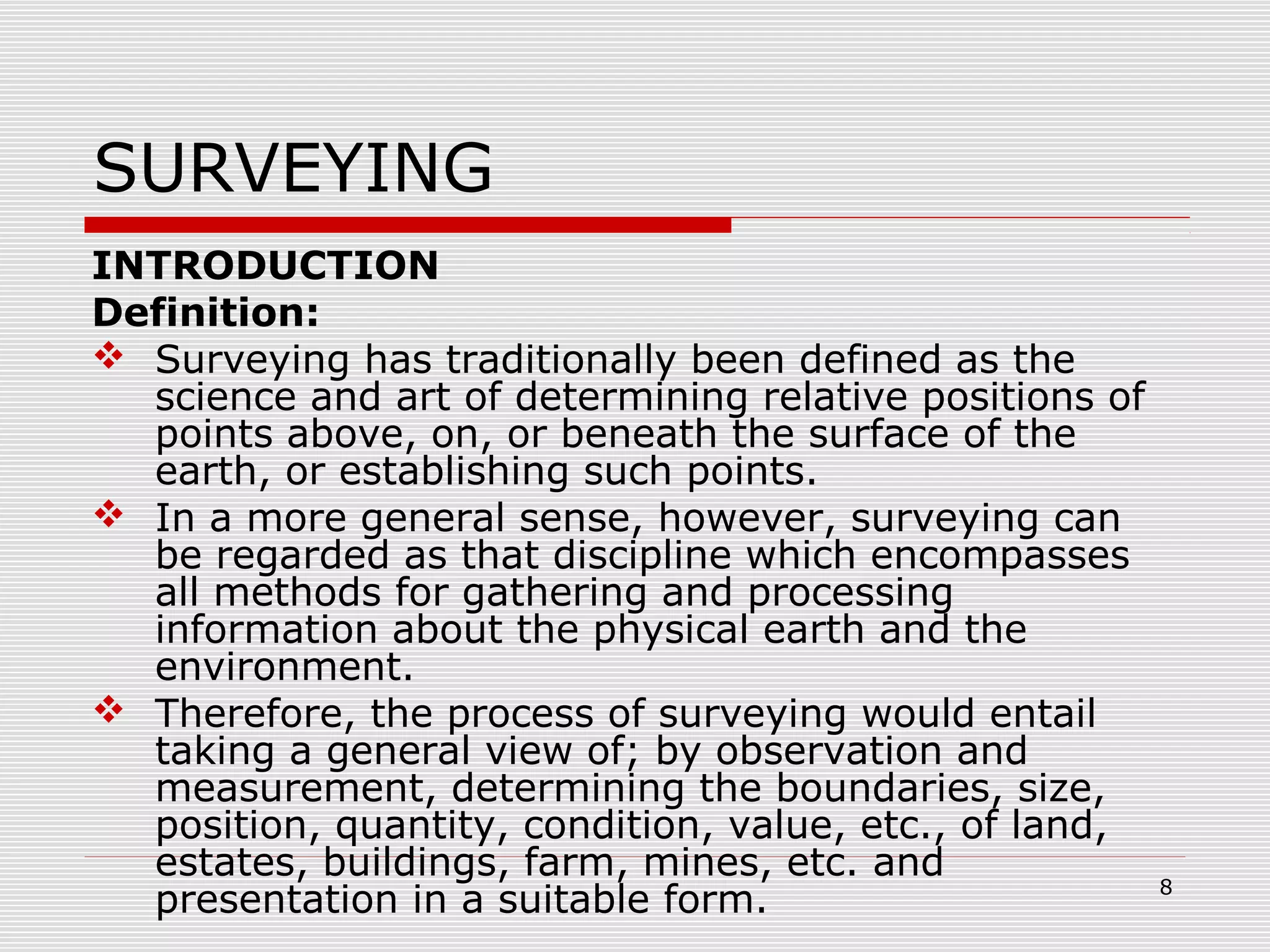SURVEYING
INTRODUCTION
Definition:
 Surveying has traditionally been defined as the
science and art of determining relative positions of
points above, on, or beneath the surface of the
earth, or establishing such points.
 In a more general sense, however, surveying can
be regarded as that discipline which encompasses
all methods for gathering and processing
information about the physical earth and the
environment.
 Therefore, the process of surveying would entail
taking a general view of; by observation and
measurement, determining the boundaries, size,
position, quantity, condition, value, etc., of land,
estates, buildings, farm, mines, etc. and
presentation in a suitable form. 8
 
