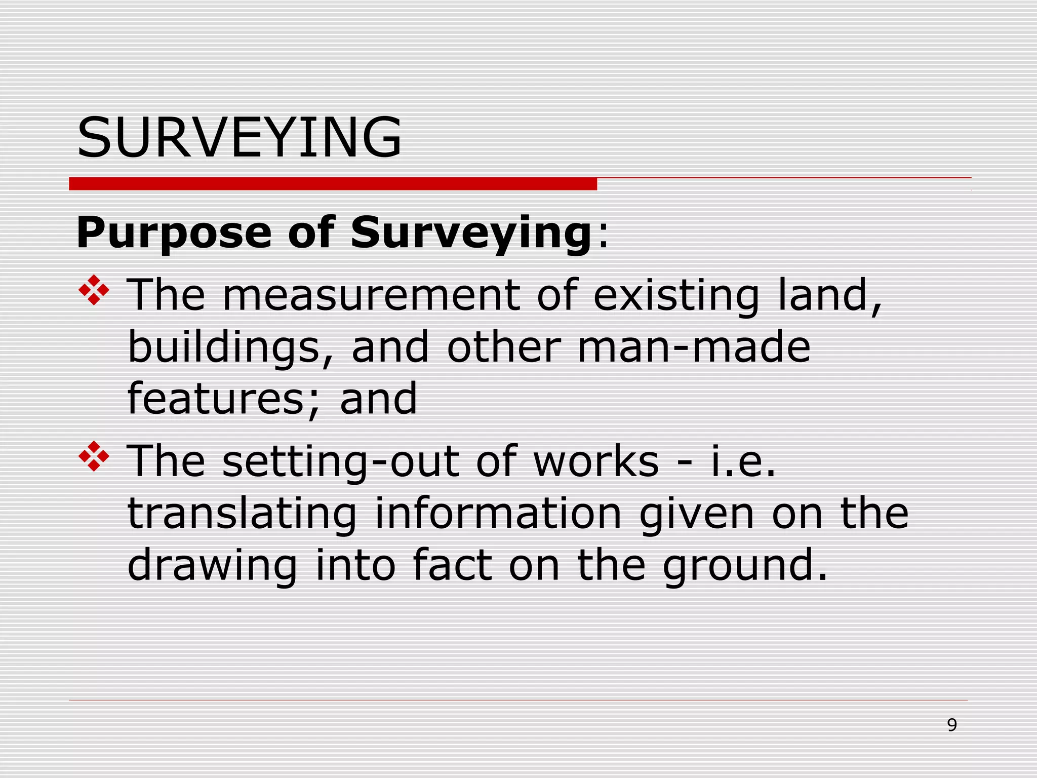 SURVEYING
Purpose of Surveying:
 The measurement of existing land,
buildings, and other man-made
features; and
 The setting-out of works - i.e.
translating information given on the
drawing into fact on the ground.
9
 