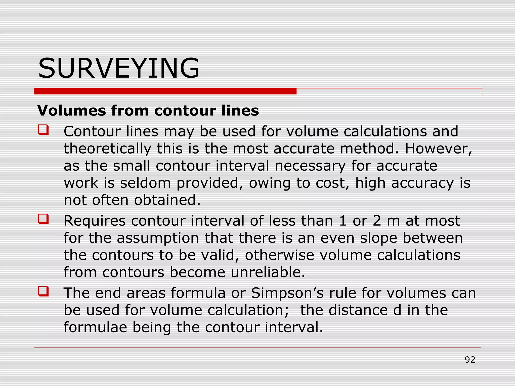 SURVEYING
Volumes from contour lines
 Contour lines may be used for volume calculations and
theoretically this is the most accurate method. However,
as the small contour interval necessary for accurate
work is seldom provided, owing to cost, high accuracy is
not often obtained.
 Requires contour interval of less than 1 or 2 m at most
for the assumption that there is an even slope between
the contours to be valid, otherwise volume calculations
from contours become unreliable.
 The end areas formula or Simpson’s rule for volumes can
be used for volume calculation; the distance d in the
formulae being the contour interval.
92
 
