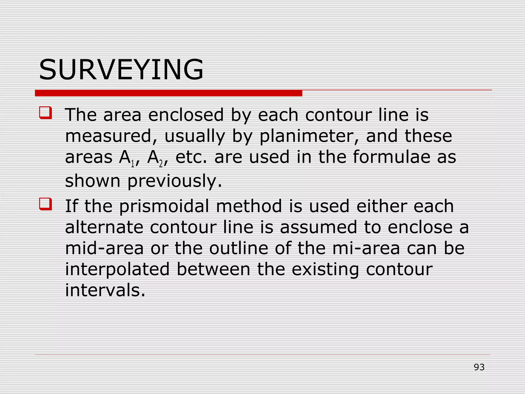 SURVEYING
 The area enclosed by each contour line is
measured, usually by planimeter, and these
areas A1, A2, etc. are used in the formulae as
shown previously.
 If the prismoidal method is used either each
alternate contour line is assumed to enclose a
mid-area or the outline of the mi-area can be
interpolated between the existing contour
intervals.
93
 