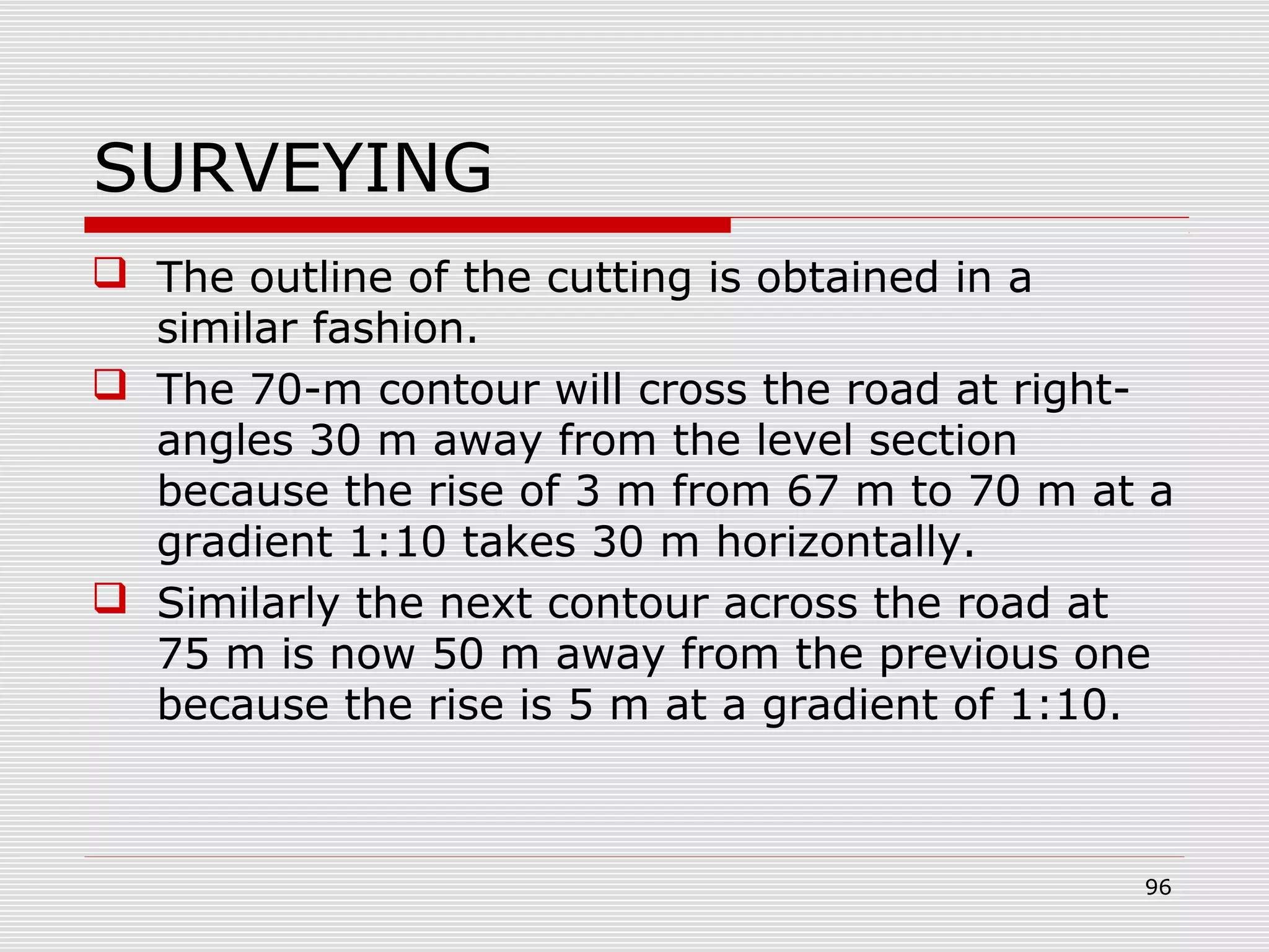 SURVEYING
 The outline of the cutting is obtained in a
similar fashion.
 The 70-m contour will cross the road at right-
angles 30 m away from the level section
because the rise of 3 m from 67 m to 70 m at a
gradient 1:10 takes 30 m horizontally.
 Similarly the next contour across the road at
75 m is now 50 m away from the previous one
because the rise is 5 m at a gradient of 1:10.
96
 