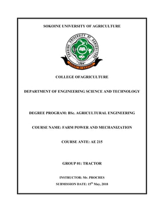 SOKOINE UNIVERSITY OF AGRICULTURE
COLLEGE OFAGRICULTURE
DEPARTMENT OF ENGINEERING SCIENCE AND TECHNOLOGY
DEGREE PROGRAM: BSc. AGRICULTURAL ENGINEERING
COURSE NAME: FARM POWER AND MECHANIZATION
COURSE ANTE: AE 215
GROUP 01: TRACTOR
INSTRUCTOR: Mr. PROCHES
SUBMISSION DATE: 15th
May, 2018
 
