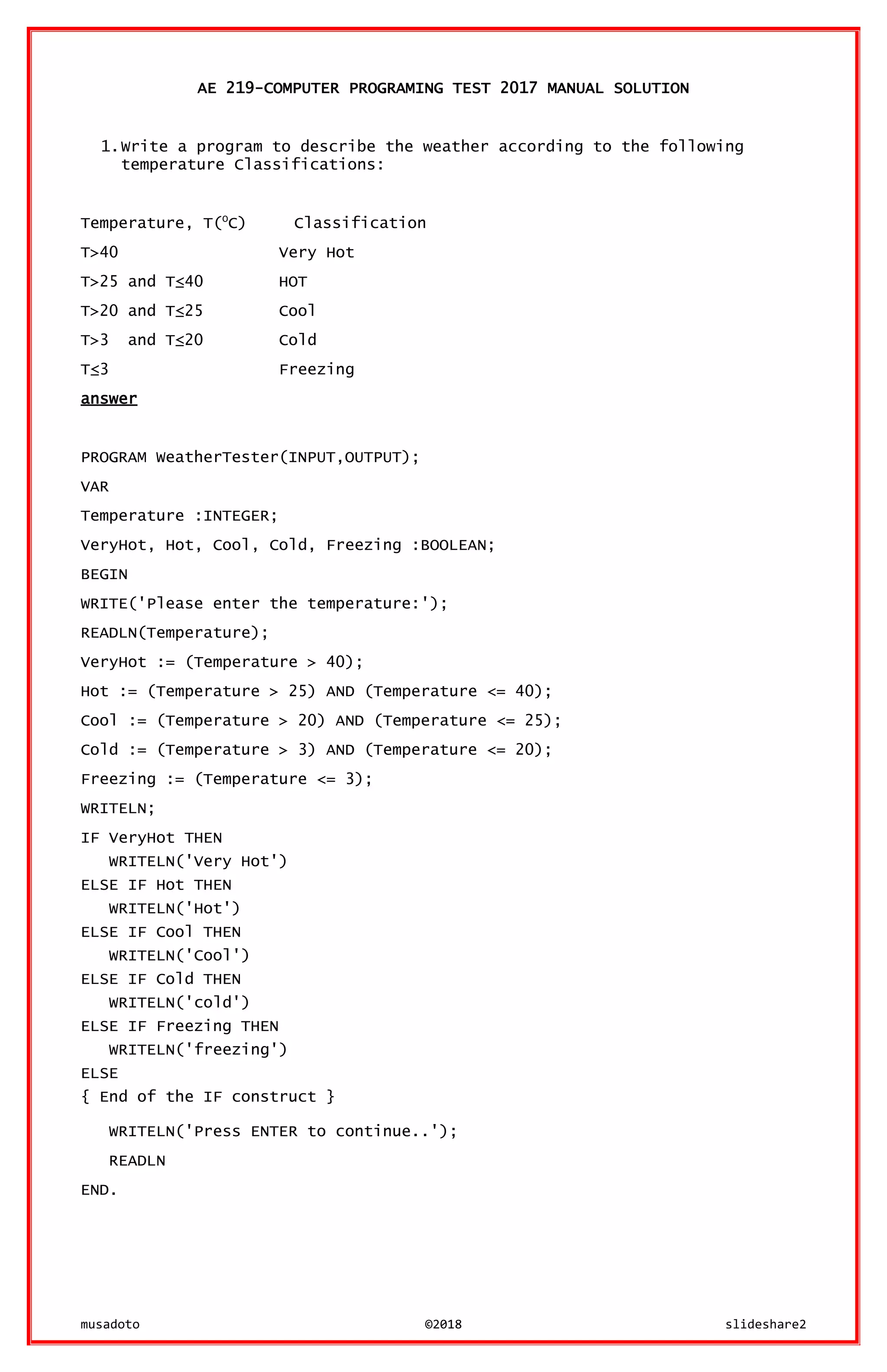 musadoto ©2018 slideshare2
AE 219-COMPUTER PROGRAMING TEST 2017 MANUAL SOLUTION
1.Write a program to describe the weather according to the following
temperature Classifications:
Temperature, T(O
C) Classification
T>40 Very Hot
T>25 and T≤40 HOT
T>20 and T≤25 Cool
T>3 and T≤20 Cold
T≤3 Freezing
answer
PROGRAM WeatherTester(INPUT,OUTPUT);
VAR
Temperature :INTEGER;
VeryHot, Hot, Cool, Cold, Freezing :BOOLEAN;
BEGIN
WRITE('Please enter the temperature:');
READLN(Temperature);
VeryHot := (Temperature > 40);
Hot := (Temperature > 25) AND (Temperature <= 40);
Cool := (Temperature > 20) AND (Temperature <= 25);
Cold := (Temperature > 3) AND (Temperature <= 20);
Freezing := (Temperature <= 3);
WRITELN;
IF VeryHot THEN
WRITELN('Very Hot')
ELSE IF Hot THEN
WRITELN('Hot')
ELSE IF Cool THEN
WRITELN('Cool')
ELSE IF Cold THEN
WRITELN('cold')
ELSE IF Freezing THEN
WRITELN('freezing')
ELSE
{ End of the IF construct }
WRITELN('Press ENTER to continue..');
READLN
END.
 