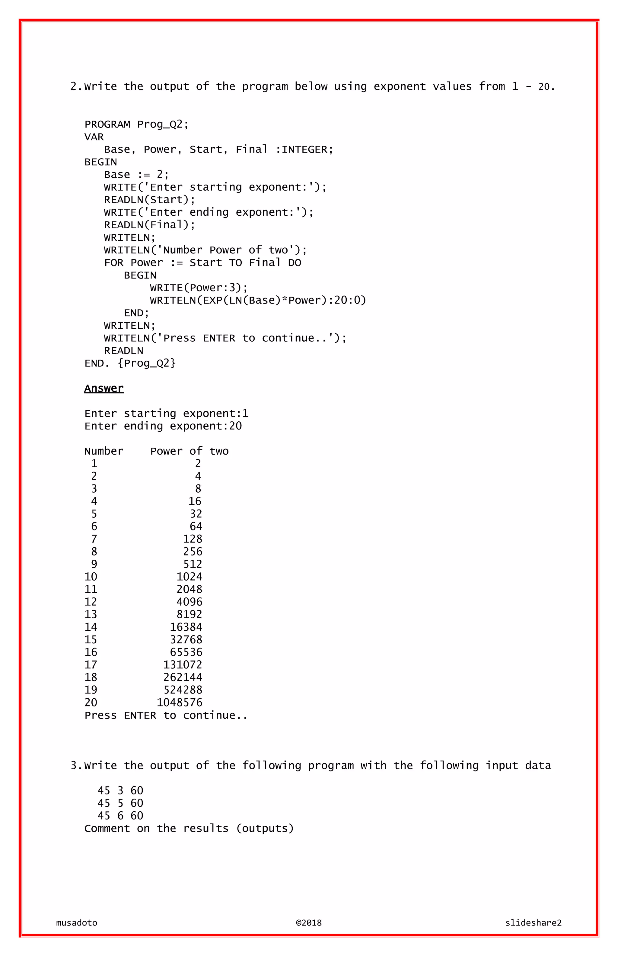 musadoto ©2018 slideshare2
2.Write the output of the program below using exponent values from 1 - 20.
PROGRAM Prog_Q2;
VAR
Base, Power, Start, Final :INTEGER;
BEGIN
Base := 2;
WRITE('Enter starting exponent:');
READLN(Start);
WRITE('Enter ending exponent:');
READLN(Final);
WRITELN;
WRITELN('Number Power of two');
FOR Power := Start TO Final DO
BEGIN
WRITE(Power:3);
WRITELN(EXP(LN(Base)*Power):20:0)
END;
WRITELN;
WRITELN('Press ENTER to continue..');
READLN
END. {Prog_Q2}
Answer
Enter starting exponent:1
Enter ending exponent:20
Number Power of two
1 2
2 4
3 8
4 16
5 32
6 64
7 128
8 256
9 512
10 1024
11 2048
12 4096
13 8192
14 16384
15 32768
16 65536
17 131072
18 262144
19 524288
20 1048576
Press ENTER to continue..
3.Write the output of the following program with the following input data
45 3 60
45 5 60
45 6 60
Comment on the results (outputs)
 