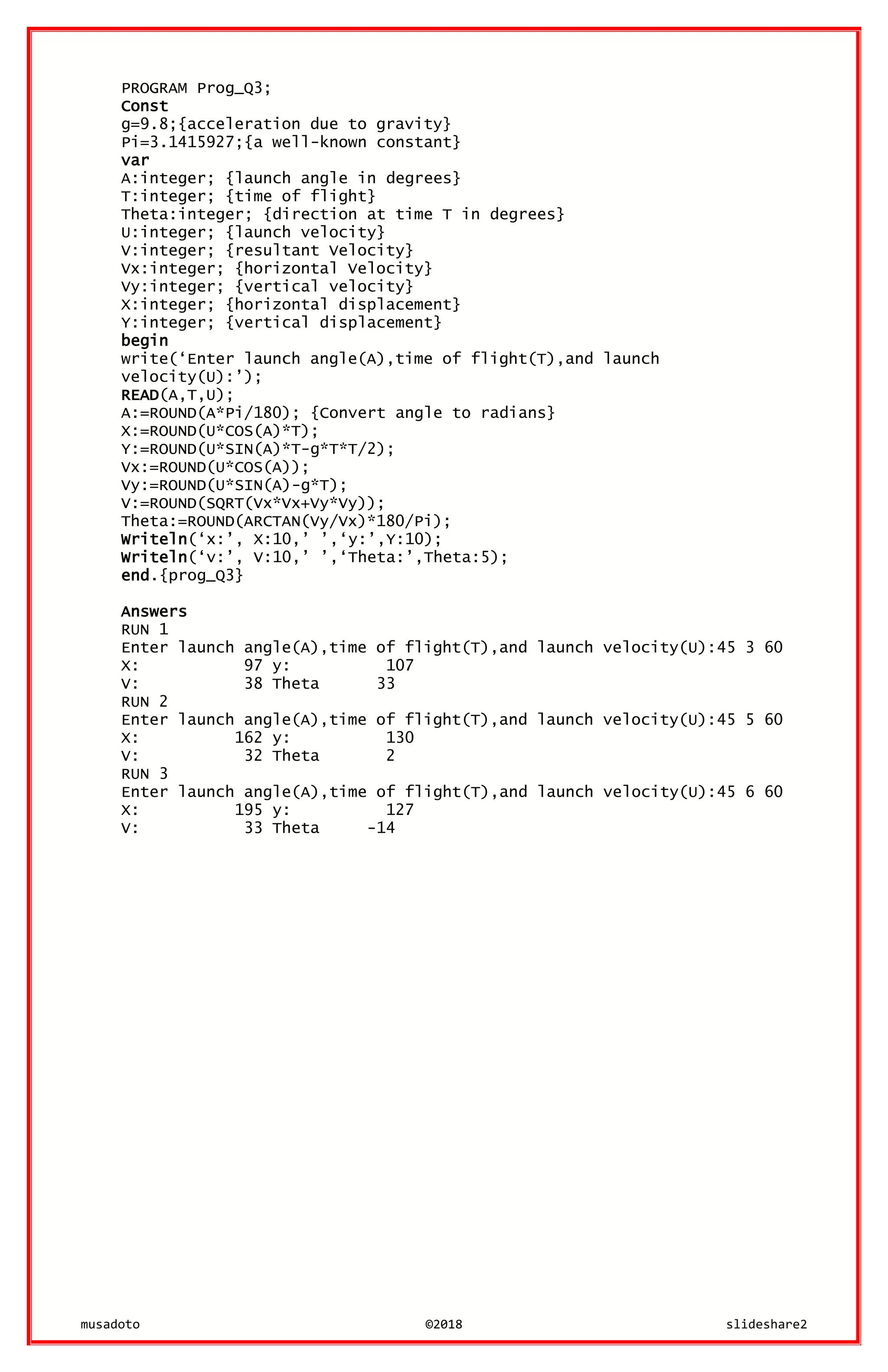 musadoto ©2018 slideshare2
PROGRAM Prog_Q3;
Const
g=9.8;{acceleration due to gravity}
Pi=3.1415927;{a well-known constant}
var
A:integer; {launch angle in degrees}
T:integer; {time of flight}
Theta:integer; {direction at time T in degrees}
U:integer; {launch velocity}
V:integer; {resultant Velocity}
Vx:integer; {horizontal Velocity}
Vy:integer; {vertical velocity}
X:integer; {horizontal displacement}
Y:integer; {vertical displacement}
begin
write(‘Enter launch angle(A),time of flight(T),and launch
velocity(U):’);
READ(A,T,U);
A:=ROUND(A*Pi/180); {Convert angle to radians}
X:=ROUND(U*COS(A)*T);
Y:=ROUND(U*SIN(A)*T-g*T*T/2);
Vx:=ROUND(U*COS(A));
Vy:=ROUND(U*SIN(A)-g*T);
V:=ROUND(SQRT(Vx*Vx+Vy*Vy));
Theta:=ROUND(ARCTAN(Vy/Vx)*180/Pi);
Writeln(‘x:’, X:10,’ ’,‘y:’,Y:10);
Writeln(‘v:’, V:10,’ ’,‘Theta:’,Theta:5);
end.{prog_Q3}
Answers
RUN 1
Enter launch angle(A),time of flight(T),and launch velocity(U):45 3 60
X: 97 y: 107
V: 38 Theta 33
RUN 2
Enter launch angle(A),time of flight(T),and launch velocity(U):45 5 60
X: 162 y: 130
V: 32 Theta 2
RUN 3
Enter launch angle(A),time of flight(T),and launch velocity(U):45 6 60
X: 195 y: 127
V: 33 Theta -14
 