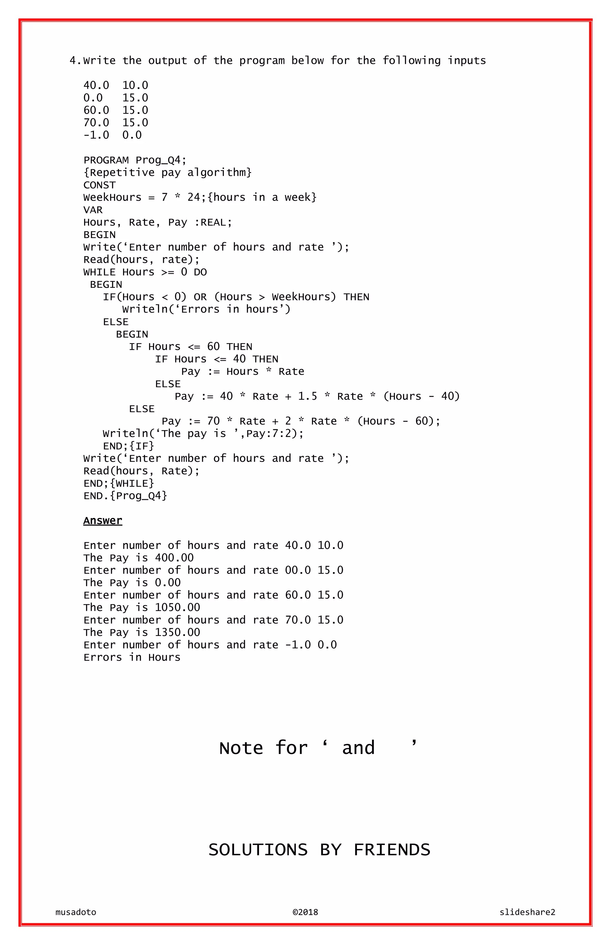 musadoto ©2018 slideshare2
4.Write the output of the program below for the following inputs
40.0 10.0
0.0 15.0
60.0 15.0
70.0 15.0
-1.0 0.0
PROGRAM Prog_Q4;
{Repetitive pay algorithm}
CONST
WeekHours = 7 * 24;{hours in a week}
VAR
Hours, Rate, Pay :REAL;
BEGIN
Write(‘Enter number of hours and rate ’);
Read(hours, rate);
WHILE Hours >= 0 DO
BEGIN
IF(Hours < 0) OR (Hours > WeekHours) THEN
Writeln(‘Errors in hours’)
ELSE
BEGIN
IF Hours <= 60 THEN
IF Hours <= 40 THEN
Pay := Hours * Rate
ELSE
Pay := 40 * Rate + 1.5 * Rate * (Hours - 40)
ELSE
Pay := 70 * Rate + 2 * Rate * (Hours - 60);
Writeln(‘The pay is ’,Pay:7:2);
END;{IF}
Write(‘Enter number of hours and rate ’);
Read(hours, Rate);
END;{WHILE}
END.{Prog_Q4}
Answer
Enter number of hours and rate 40.0 10.0
The Pay is 400.00
Enter number of hours and rate 00.0 15.0
The Pay is 0.00
Enter number of hours and rate 60.0 15.0
The Pay is 1050.00
Enter number of hours and rate 70.0 15.0
The Pay is 1350.00
Enter number of hours and rate -1.0 0.0
Errors in Hours
Note for ‘ and ’
SOLUTIONS BY FRIENDS
 