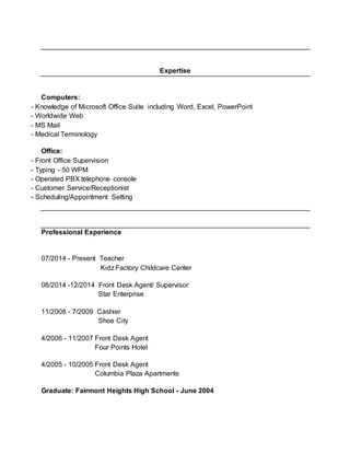 Expertise
Computers:
- Knowledge of Microsoft Office Suite including Word, Excel, PowerPoint
- Worldwide Web
- MS Mail
- Medical Terminology
Office:
- Front Office Supervision
- Typing - 50 WPM
- Operated PBX telephone console
- Customer Service/Receptionist
- Scheduling/Appointment Setting
Professional Experience
07/2014 - Present Teacher
Kidz Factory Childcare Center
08/2014 -12/2014 Front Desk Agent/ Supervisor
Star Enterprise
11/2008 - 7/2009 Cashier
Shoe City
4/2006 - 11/2007 Front Desk Agent
Four Points Hotel
4/2005 - 10/2005 Front Desk Agent
Columbia Plaza Apartments
Graduate: Fairmont Heights High School - June 2004
 
