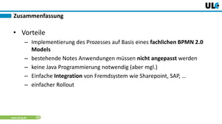 www.dnug.de
• Vorteile
– Implementierung des Prozesses auf Basis eines fachlichen BPMN 2.0
Models
– bestehende Notes Anwendungen müssen nicht angepasst werden
– keine Java Programmierung notwendig (aber mgl.)
– Einfache Integration von Fremdsystem wie Sharepoint, SAP, …
– einfacher Rollout
Zusammenfassung
 