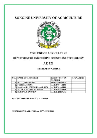 SOKOINE UNIVERSITY OF AGRICULTURE
COLLEGE OF AGRICULTURE
DEPARTMENT OF ENGINEERING SCIENCE AND TECHNOLOGY
AE 221
SYSTEM DYNAMICS
NO. NAME OF A STUDENT REGISTRATION
NUMBER
SIGNATURE
1. DOTO, MUSA GESE IWR/D/2016/0011
2. FELICIAN DEUS AGE/J/2016/0131
3. MASHAURI EMANUEL ANDREW AGE/J/2016/0140
4. MAHEWA EDWARD SIMON AGE/J/2016/0134
5. BUNDALA ANDREW AGE/D/2016/0362
INSTRUCTOR: DR. BAANDA A. SALIM
SUBMISSION DATE: FRIDAY ,29TH
JUNE 2018
 