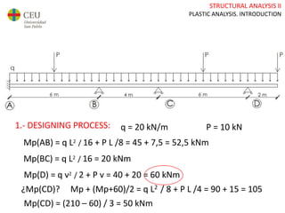 STRUCTURAL ANALYSIS II
PLASTIC ANALYSIS. INTRODUCTION
1.- DESIGNING PROCESS: q = 20 kN/m P = 10 kN
Mp(AB) = q L2 / 16 + P L /8 = 45 + 7,5 = 52,5 kNm
Mp(BC) = q L2 / 16 = 20 kNm
Mp(D) = q v2 / 2 + P v = 40 + 20 = 60 kNm
¿Mp(CD)? Mp + (Mp+60)/2 = q L2 / 8 + P L /4 = 90 + 15 = 105
Mp(CD) = (210 – 60) / 3 = 50 kNm
 