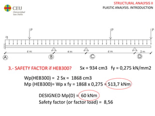 STRUCTURAL ANALYSIS II
PLASTIC ANALYSIS. INTRODUCTION
3.- SAFETY FACTOR if HEB300? Sx = 934 cm3 fy = 0,275 kN/mm2
DESIGNED Mp(D) = 60 kNm
Wp(HEB300) = 2 Sx = 1868 cm3
Mp (HEB300)= Wp x fy = 1868 x 0,275 = 513,7 kNm
Safety factor (or factor load) = 8,56
 