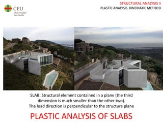 STRUCTURAL ANALYSIS II
PLASTIC ANALYSIS. KINEMATIC METHOD
PLASTIC ANALYSIS OF SLABS
SLAB: Structural element contained in a plane (the third
dimension is much smaller than the other two).
The load direction is perpendicular to the structure plane
 