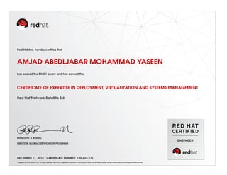 Red Hat,Inc. hereby certiﬁes that
AMJAD ABEDLJABAR MOHAMMAD YASEEN
has passed the EX401 exam and has earned the
CERTIFICATE OF EXPERTISE IN DEPLOYMENT, VIRTUALIZATION AND SYSTEMS MANAGEMENT
Red Hat Network Satellite 5.6
RANDOLPH. R. RUSSELL
DIRECTOR, GLOBAL CERTIFICATION PROGRAMS
DECEMBER 11, 2014 - CERTIFICATE NUMBER: 120-223-771
Copyright (c) 2010 Red Hat, Inc. All rights reserved. Red Hat is a registered trademark of Red Hat, Inc. Verify this certiﬁcate number at http://www.redhat.com/training/certiﬁcation/verify
 