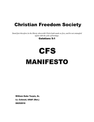 Christian Freedom Society


Stand fast therefore in the liberty wherewith Christ hath made us free, and be not entangled
again with the yoke of bondage.
Galatians 5:1
CFS
MANIFESTO
William Duke Turpin, Sr.
Lt. Colonel, USAF (Ret.)
08252016
 
