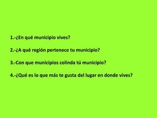 1.-¿En qué municipio vives?
2.-¿A qué región pertenece tu municipio?
3.-Con que municipios colinda tú municipio?
4.-¿Qué es lo que más te gusta del lugar en donde vives?
 