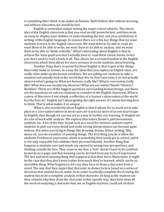 is something that I think truly makes us human. And I believe that without learning,
and without education, we would be lost.
English is somewhat unique among the major school subjects. The classic
idea of the English classroom is that you read an old, powerful text, and then write
an essay to display your abilities of understanding the text, and your proficiency in
writing of the English language. In essence there are a few key things that we want
students to learn in the English classroom. We want them to be able to read, we
want them to be able to write, we want them to be able to analyze, and we want
them to be able to “think critically.” What’s interesting about English is that to
achieve the basic goals you don’t actually have to read these classic books. In fact
you don’t need to read a book at all. This allows for a certain freedom in the English
classroom, which then allows for more avenues to excite students about learning.
Another thing that’s so powerful about English is that it gets at the things
that really make us human. In a way the ideas that you explore in English class, are
really what make up the human condition. We are asking our students to take a
moment and actually look at the world they live in. Don’t just exist it in, but actually
observe what’s going on. What are humans really like? What is out society really
like? What does our society say about us? What are our wants? Needs? Desires?
Realities? These are all the biggest questions surrounding human beings, and these
are the questions we ask our students to consider in the English classroom. What is
a piece of literature if not simply a reflection of a human’s observation of the world
he/she lives in? English isn’t about getting the right answer, it’s about learning how
to think. That is what makes it so unique.
What is also wonderful about English is that it allows for so much art to take
place in a core subject where in most cases art is seen as more of an extracurricular.
In English class though we can use art as a way to further our learning. In English we
do a lot of work with analysis. We explore characters, theme’s, plot movements,
symbols, etc. A lot of the time to just look at a novel for instance and just expect
students to pick out every detail and make strong interpretation can become quite
tedious. But when you bring in things like drawing, drama, fiction writing, film,
dance etc. you do a number of amazing things. The first thing you do is allow the
students freedom of expression, which is something they rarely get in school, and it
is not only enjoyable but validates their personal identity. Another thing that
happens is students eyes and minds are opened to seeing new perspectives, and
thinking outside the box. They come to see that a “text” doesn’t have to be confined
to words on a page, and that meaning can be derived from any form of expression.
The last and most amazing thing that happens is that they learn. Many times it might
be the case that they don’t even realize how much they’ve learned, which can be an
incredible thing. What happens is let’s say they have to draw a character from a
novel. The way that they depict that character in drawn form is based on a series of
decisions that student has to make. So in order to actually complete the drawing the
student has to do a complete analysis of that character. As long as the student can
then validate why they drew the character in this specific way, they have done all
the work of analyzing a character that, we as English teachers, could ask of them.
 