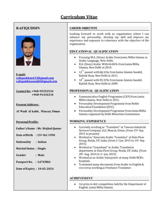 Curriculum Vitae
RAFIQUDDIN
E-mail:
rafiquekhan415@gmail.com
rafiquddinsanabili@gmail.com
ContactNo: +968-95352534
+968-91436214
Present Address:
Al Wadi Al kabir, Muscat, Oman
Personal Profile:
Father’sName : Mr. Wajhul Qamar
Date ofBirth : 15th Oct 1990
Nationality : Indian
Marital Status : Single
Gender : Male
Passport No. : L6743064
Date ofExpiry : 10-02-2024
CAREER OBJECTIVE
Looking forward to work with an organization where I can
enhance my personality, develop my skill and improve my
experience and exposure in coherence with the objective of the
organization.
EDUCATIONAL QUALIFICATION
 Pursuing M.A. (Hons) Arabic fromJamia Millia Islamia in
Arabic Language, New Delhi.
 B.A. (Hons) Arabic With64.06% from Jamia Millia
Islamia, New Delhi in 2014.
 12
th
passed with88.33% fromJamia Islamia Sanabil,
Kalindi Kunj, New Delhi in 2011.
 10
th
passed with 85.33% fromJamia Islamia Sanabil,
Kalindi Kunj, New Delhi in 2009.
PROFESSIONAL QUALIFICATION
 Communicative English Programme (CEP) from Jamia
Millia Islamia, New Delhi in 2012.
 Personality Development Programme from Noble
Education Foundation (IICC).
 Personality Development Programme from Jamia Millia
Islamia organized by Delhi Minorities Commission.
WORKING EXPERIENCE
 Currently working as “Translator” at TawoosIndustrial
Services Company LLC, Muscat, Oman. (from 15th Sep.
2015 to present)
 Worked as “Associate Arabic Translator” at Data Flow
Group, Noida, UP,India. (from 1st Jan. 2015 to 14th Sep.
2015)
 Worked as “Consultant” in Arabic Translation
department at Data Flow Group, Noida, UP,India. (from
20th Aug. 2014 to 1st Jan. 2015)
 Worked as an Arabic Interpreter at many Delhi NCR’s
hospitals.
 Translated many documents from Arabic to English &
viceversa workingas Freelance Translator.
ACHIEVEMENT
 1st prize in skit competition, held by the Department of
English, Jamia Millia Islamia.
 