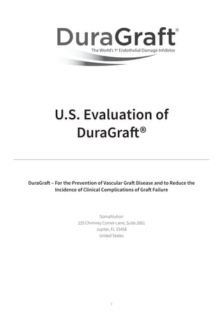 1
U.S. Evaluation of
DuraGraft®
DuraGraft – For the Prevention of Vascular Graft Disease and to Reduce the
Incidence of Clinical Complications of Graft Failure
Somahlution
225 Chimney Corner Lane, Suite 2001
Jupiter, FL 33458
United States
 